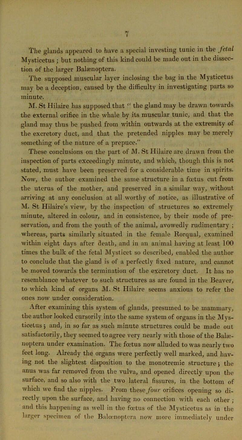 The glands appeared to have a special investing tunic in the fetal Mysticetus ; but nothing of this kind could be made out in the dissec- tion of the larger Balsenoptera. The supposed muscular layer inclosing the bag in the Mysticetus may be a deception, caused by the difficulty in investigating parts so minute. M. St Hilaire has supposed that “ the gland may be drawn towards the external orifice in the whale by its muscular tunic, and that the gland may thus be pushed from within outwards at the extremity of the excretory duct, and that the pretended nipples may be merely something of the nature of a prepuce. These conclusions on the part of M. St Hilaire are drawn from the inspection of parts exceedingly minute, and which, though this is not stated, must have been preserved for a considerable time in spirits. Now, the author examined the same structure in a foetus cut from the uterus of the mother, and preserved in a similar way, without arriving at any conclusion at all worthy of notice, as illustrative of M. St Hilaire’s view, by the inspection of structures so extremely minute, altered in colour, and in consistence, by their mode of pre- servation, and from the youth of the animal, avowedly rudimentary ; whereas, parts similarly situated in the female Rorqual, examined within eight days after death, and in an animal having at least 100 times the bulk of the fetal Mysticet so described, enabled the author to conclude that the gland is of a perfectly fixed nature, and cannot be moved towards the termination of the excretory duct. It has no resemblance whatever to such structures as are found in the Beaver, to which kind of organs M. St Hilaire seems anxious to refer the ones now under consideration. After examining this system of glands, presumed to be mammary, the author looked cursorily into the same system of organs in the Mys- ticetus 5 and, in so far as such minute structures could be made out satisfactorily, they seemed to agree very nearly with those of the Balaj- noptera under examination. The foetus now alluded to was nearly two feet long. Already the organs were perfectly well marked, and hav- ing not the slightest disposition to the monotremic structure j the anus was far removed from the vulva, and opened directly upon the surface, and so also with the two lateral fissures, in the bottom of which we find the nipples. From these four orifices opening so di- rectly upon the surface, and having no connection with each other ; and this happening as well in the foetus of the Mysticetus as in the larger specimen of the Baloenoptera now more immediately under