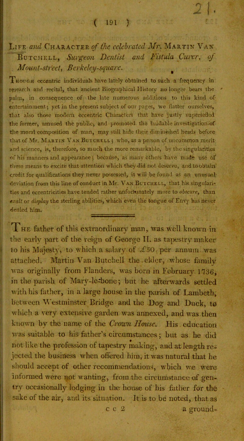 I Life and Character of the celebrated Mr. Martin Van Butchell, Surgeon Dentist and Fistula Cwrr, of Mount-street^ Berkeley-square. ^ Though eccentric individuals have lately obtained to such a frequency in |rese;irch and recital, that ancient Biographical History iiu longer bears the ' palm, in consequence of the late numerous additions to this kind of' entertainment; yet in the present subject of our pages, we flatter ourselves, that also those modern eccentric Characters that have justly superseded the former, amused the public; and promoted the laudable investigation.'of the moral composition of man, may still hide their diminished heads before that of Mr. Martin Van Butchell ; who, as a pereon of uncommon meiit and science. Is, therefore, so much the more remarkable, by the singularities of his manners and appearance; because, as many others have made use of these means to excite that attention which they did not deserve, and to obtain' : credit for qualifications they never possessed, it will be found as an unusual 1 deviation from this line of conduct in Mr. Van Butchell, that his singulari- i ties and eccentricities have tended rather unfortunately more to obscure, than erall or display the sterling abilities, which even the tongue of Envy has never denied him. The father of this extraordinary man, tvas well hnown in the early part of the reign of George II. as tapestry maker 4 to his Majesty, to which a salary of .£50 per annum Avas ij attached, Martin Van Butchell the elder, Avhose family ' was originally from Flanders, was born in February 1736, ' in the parish of Maiy-ledjone; but he afterwards settled with his father, in a large house in the parish of Lambeth, between V’estininstcr Bridge and the Dog and Duck, to which a t'ery extensive garden was annexed, and was then i known by the name of the CroTvn Home. FI is education was suitable to his father’s circumstances; but as he did 1 not like the profession of tapestry making, and at length re- f jected the business Avhen offered him, it was natural that he I should accept of other recommendations, which Ave were informed were ^ot wanting, from the circumstance of gen- try occasionally lodging in the house of his father for the sake of the air, and its situation. It is to be noted, that as c c 2 a ground-