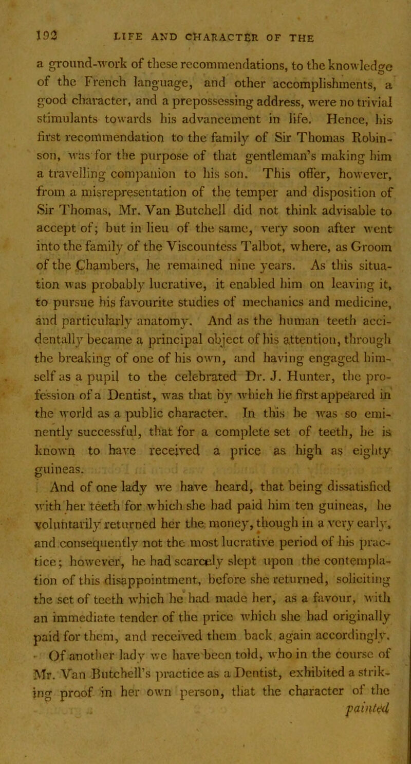 a ground-Avoi'k of these recommendations, to the knowledge of the French language, and other accomplishments, a good character, and a prepossessing address, were no trivial stimulants towards his ad%'ancement in life. Hence, his first recommendation to the family of Sir Thomas Robin- son, was for the purpose of that gentleman’s making him a travelling companion to his son. This offer, however, from a misrepresentation of the temper and disposition of Sir Thomas, Mr. Van Butchell did not think advisable to accept of; but in lieu of the same, very soon after went into the family of the Viscountess 1'albot, where, as Groom of the Chambers, he remained nine years. As this situa- tion was probably lucrative, it enabled him on leaving it, to pursue his favourite studies of mechanics and medicine, and particulai-ly anatomy. And as the human teeth acci- dentalh'^ became a principal object of his attention, through the breaking of one of his own, and having engaged him- self as a pupil to the celebrated Dr. J. Flunter, the pro- fession of a Dentist, waa that by which lie first appeared in the world as a public character. In this lie was so emi- nently successful, that for a complete set of teeth, he is known to have received a price as high as eighty guineas. And of one lady we have heard, that being dissatisfied with her teeth for which she had paid him ten guineas, he voluntarily returned her the money, though in a very carlv, and consequently not the most lucrative period of his prac- tice; however, he had scarcely slept upon the contempla- tion of this disappointment, before she returned, soliciting the set of teeth which he had made her, as a favour, ivith an immediate tender of the price which she had originally paid for them, and received them back again accordingly. • Of another lady we have becn told, who in the course of Mr. Van Butchell’s ]iracticc as a Dentist, exhibited a strik- ing proof in her own person, that the character of the painted