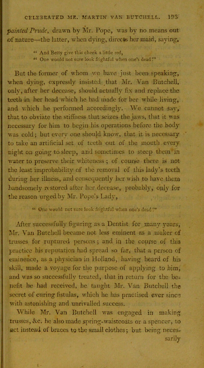 painted Prude, drawn by Mr. Pope, was by no means out (of nature—the latter, when dying, directs her maid, saying, “ And Betty give this cheek a little red, “ One would not sure look frightful when one’s dead!” But the former of whom we have just been speaking, when dying, expressly insisted that Mr, Van Butchell, only, after her decease, should actually fix and replace the teeth in her head which he had inade for her while living, and which he performed according!}-. We cannot say, that to obviate the stiffness that seizes the jtiws, that it was necessary for him to begin his operations before the body was cold; but every one should know, that it is necessary to take an artificial set of teeth out of the mouth every night on going to sleep, and sometimes to steep them in water to preserve their whiteness ; of course there is not the least improbability of the removal of this lady’s teeth during her illness, and consequently her wish to have them handsomely n stored after her decease, probably, only for the reason urged by Mr. Pope’s Lady, “ Qnc would not sure look frightful when one’s dead After successfully figuring as a Dentist for many 3'ears, Mr. Van Butchell became not less eminent as a maker of trusses for ruptured persons ; and in the course of this practice his reputation had spread so fur, that a person of eminence, as a physician in Holland, having heard of his skill, made a voyage for tlie purpose of apjilying to him, and was so successfully treated, that in return for the be- V ' nefit he had received, he taught Mr. Van Butchell the secret of curing fistulas, which he has practised ever sinc'i with astonishing and unrivalled success. While Mr. Van Butchell was engaged in making trusses, &c. he also made spring-waistcoats or a spencer, to ttct instead of braces to the small clothes; but being neces- sarily