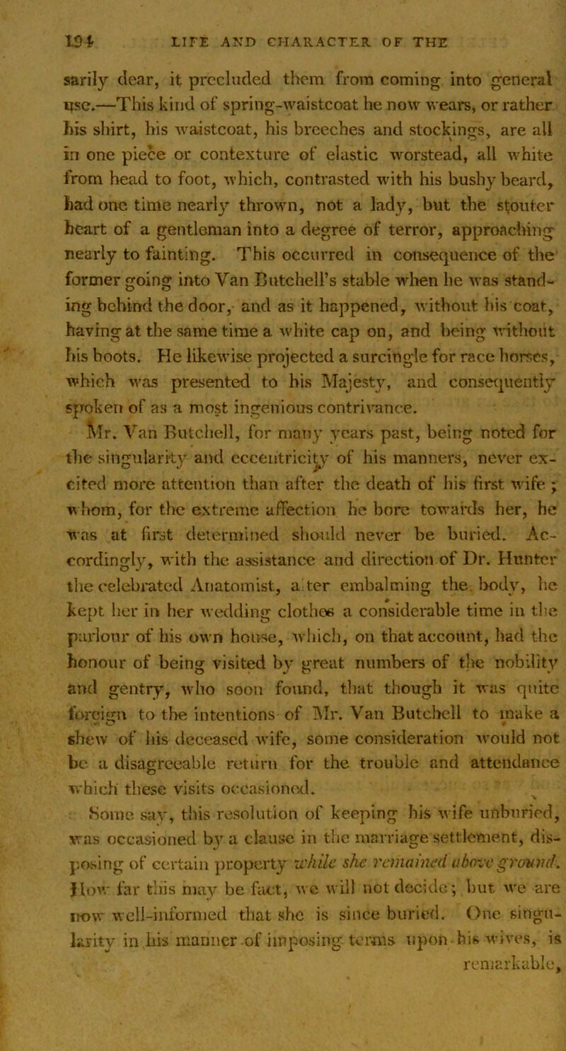 sarily clear, it precluded them from coming into general use.—This kind of spring-waistcoat he now weai*s, or rather bis shirt, his waistcoat, his breeches and stockings, are all in one piece or contexture of elastic worstead, all white from head to foot, which, contrasted w-ith his bushy beard, had one time nearly thrown, not a lady, but the stouter heart of a gentleman into a degree of terror, approaching nearly to fainting. This occurred in consequence of the former going into Van Butchell’s stable when he was stand- ing behind the door, and as it happened, without his coat, having at the same time a white cap on, and being without his boots. He likewise projected a surcingle for race horses, which was presented to bis hlajesty, and consecpiently spoken of as a most ingenious contrivance. Mr. Van Butchell, for many years past, being noted for the singularity and eccentricity of his manners, never ex- cited more attention than after the death of his first w ife ; w hom, for the extreme affection he bore towards her, he was at first determined should never be buried. Ac- cordingly, with the assistaiicx; and direction of Dr. Hunter llie celebrntcd Anatomist, a ter embalming the. l>ody, he kept her in her wedding clothes a considerable time in the paiionr of his own house, which, on that account, had the honour of being visited by great numbers of the nobility and gentry, wiio soon found, tliat though it was quite l'orcit;n to the intentions of hlr. Van Butclrell to make a shew of his deceased wife, some consideration would not be a disagreeable return for the trouble and attendance which these visits occasioiuxl. ■V Home, sav, this resolution of keeping his w ife nnbnried, was occasioned b}’^ a clause in the marriage settlement, dis- p.osing of certain property u'hile she reclamed above grovml. Hoav far this may be ffict, wc will not decide; but we are now well-informed that she is since buried. One singn- krity in his manner of impo.sing terms upon his wives, is remarkable,