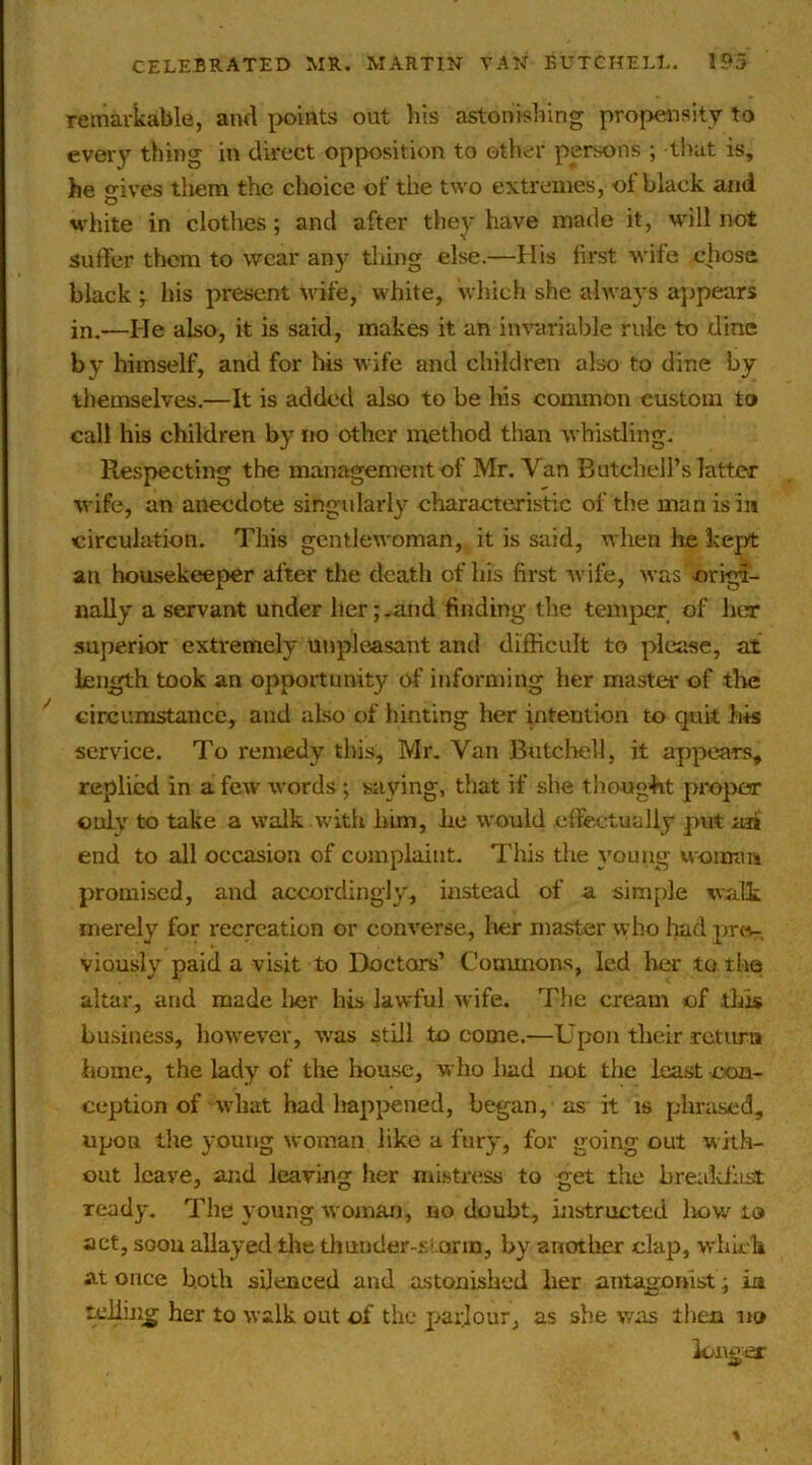 remarkable, and |>oints out his astonisliing propensity to every thing in direct opposition to ether persons ; that is, be gives them the choice of the two extremes, ot black and white in clothes; and after they have made it, will not suffer tliom to wear an}'^ thing else.—His first wife chose black ; his present Avife, white, which she always a])pears in.—He also, it is said, makes it an invariable rule to dine by himself, and for his Avife and children also to dine by thenaselves.—It is added also to be his common custom to call his children by no other method than Avhistling. Respecting the management of Mr. Van Butchell’s latter AA'ife, an anecdote singularly characteristic of the man is in circulation. This gcntlcAvoman, it is said, when lie kept an housekeeper after the death of his first Avife, Avas origi- nally a servant under her; .and finding the temjier of her superior exti'emely unpleasant and difficult to please, at Length took an opportunity of informing her master of tire circumstance, and also of hinting her intention to quit his service. To remedy this, Mr. Van Butchell, it appears^ replied in a fcAv Avords; saying, that if she thought proper only to take a AA’alk with liim, lie AA'ould effectually put aai end to all occasion of complaint. This tlie young woimm promised, and accoi'dingly, instead of a simple walk merely for recreation or conA^erse, lier master Avho had prev-. viously paid a visit to Doctors’ Commons, led lier to the altar, and made lier his lawful Avife. The cream of tills business, howe\'er, was still to come.—Upon their retma home, the lady of the house, vi bo had not the least con- ception of Avhat had happened, began, as it is phrased, upon the young Avoman like a fury, for going out with- out leave, and leaving her mistress to get the breakfast ready. The young Avoman, no doubt, instructed liow to act, soon allayed the thunder-siorin, by another clap, which at once both silenced and astonished her antagonist; ia tcilmg her to Avalk out of the parlour, as she was then no longer