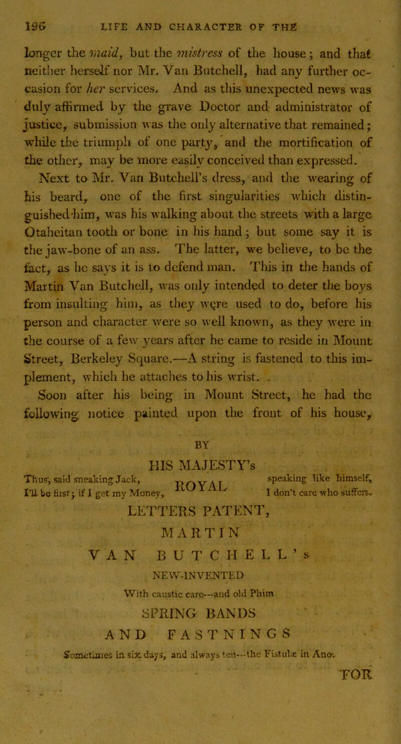 longer the raaid, but the mistress of the house; and that neither herself nor Mr. Van Butchell, had any further oc- casion for her services. And as this unexpected news was duly affirmed by tlie grave Doctor and administrator of justice, submission was the only alternative that remained; while the triumph of one party, and the mortification of the otlier, may be more easily conceived than expressed. Next to Mr. Van Butchell’s dress, and the wearing of his beard, one of the first singularities which distin- guished'him, was his walking about the streets with a large Otaheitan tooth or bone in his hand; but some say it is the jaw-bone of an ass. The latter, we believe, to be the fact, as he says it is to defend man. This in tlie hands of Martin Van Butchell, was oidy intended to deter the boys from insulting him, as they w^re used to do, before his person and character were so well known, as they were in the course of a few years after he came to reside in Mount Street, Berkeley Square,—A string is fastened to this im- plement, which he attaches to his wrist. , Soon after his being in Mount Street, he had the following notice painted upon the front of his house. LETTERS PATENT, M A 11T I N VAN BUTCHELL’S NEW-INVENTED With caustic care—and old Phitn SPRING BANDS AND FASTNINGS Joinctinies in six days, and always ten—the Fistulx in Ana. BY Thus', said sneaking Jack, m be first j if I get my Money. HIS MAJESTY’S ROYAL speaking like himself, 1 don’t care who suffers. TOR