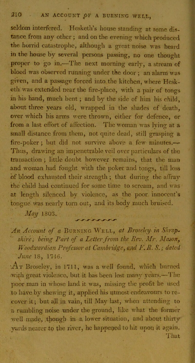 AN ACCOUNT jOF A BURNING WEtL, seldom interfered, Hesketli’s house standing at some dis- tance from any other ; and on the evening Avhich produced the horrid catastrophe, although a great noise vas heard in the house by several persons passing, no one thought proper to go in.—The next morning early, a stream of blood was observed running under the door ; an alarm was given, and a passage forced into the kitchen, where Hesk- eth Avas extended near the fire-place, Avith a pair of tongs in his hand, much bent; and by the side of him liis child, about three years old, Avrapped in the shades of death, OA'er Avhich his arms were throAAm, either for defence, or from a last efi^brt of aft’ection. The Avoman Avas hunir at a small distance from them, not quite dead, still grasping a fire-poker ; but did not sun'iA'e above a fcAv minutes,— Thus, draAving an impenetrable A'cil oA’cr particulars of the transaction ; little doubt hoAvcA'er remains, that the man and Avoman had fought Avith the poker and tongs, till loss of blood exhausted their .strength : that during the affraA’’ the child had continued for some time to scream, and Avas at length silenced by violence, as the poor innocent's tongue AA'as nearly torn out, and its body much bruised. Ma^ 1803. An Account of a Burning Well, at Broselcij- in SJtrop^ shire; being Bart of a Letter from the licv. Mr. Mason, IVoodivardian Professor at Cambridge, and F.R. S.; dated June 18, ni6. '.At Broselcy, in nil, AA-as a aa-cII found, Avhich burned Avi^h great Adolence, but it has been lost many years,—'I'lie poor man in Avhose land it Ava.s, missing the profit he used to haA'c by shewing it, applied his utmost cndcaA'ours to re- cover it; but all in A'ain, till May last, when attending to a rumbling noise under the ground, like Avhat the former Avell made, though in a loAver situation, and about thirty yards nearer to the river, he happened to hit upon it again. That