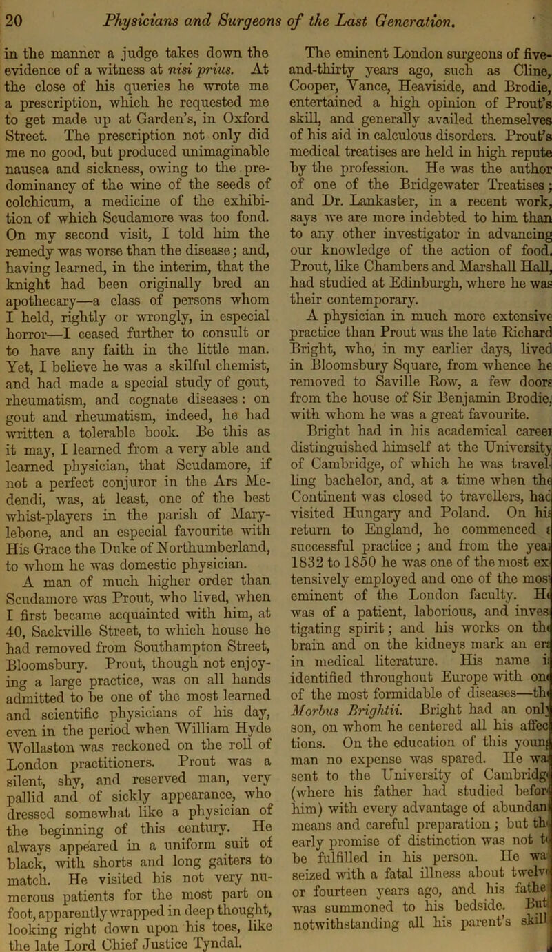 in the manner a judge takes down the evidence of a witness at nisi prim. At the close of his queries he wrote me a prescription, which he requested me to get made up at Garden’s, in Oxford Street. The prescription not only did me no good, but produced unimaginable nausea and sickness, owing to the pre- dominancy of the wine of the seeds of colchicum, a medicine of the exhibi- tion of which Scudamore was too fond. On my second visit, I told him the remedy was worse than the disease; and, having learned, in the interim, that the knight had been originally bred an apothecary—a class of persons whom I held, rightly or wrongly, in especial horror—I ceased further to consult or to have any faith in the little man. Yet, I believe he was a skilful chemist, and had made a special study of gout, rheumatism, and cognate diseases : on gout and rheumatism, indeed, he had written a tolerable book. Be this as it may, I learned from a very able and learned physician, that Scudamore, if not a perfect conjuror in the Ars Me- dendi, was, at least, one of the best whist-players in the parish of Mary- lebone, and an especial favourite with His Grace the Duke of Northumberland, to whom he was domestic physician. A man of much higher order than Scudamore was Prout, who lived, when I first became acquainted with him, at 40, Sackville Street, to which house he had removed from Southampton Street, Bloomsbury. Prout, though not enjoy- ing a large practice, was on all hands admitted to be one of the most learned and scientific physicians of his day, even in the period when William Hyde Wollaston was reckoned on the roll of London practitioners. Prout was a silent, shy, and reserved man, very pallid and of sickly appearance, who dressed somewhat like a physician of the beginning of this century. He always appeared in a uniform suit of black, with shorts and long gaiters to match. He visited his not very nu- merous patients for the most part on foot, apparently wrapped in deep thought, looking right down upon his toes, like the late Lord Chief Justice Tyndal. The eminent London surgeons of five- and-thirty years ago, such as Cline, Cooper, Yance, Heaviside, and Brodie, entertained a high opinion of Prout’s skill, and generally availed themselves of his aid in calculous disorders. Prout’s medical treatises are held in high repute by the profession. He was the author of one of the Bridgewater Treatises; and Dr. Lankaster, in a recent work, says we are more indebted to him than to any other investigator in advancing our knowledge of the action of food. Prout, like Chambers and Marshall Hall, had studied at Edinburgh, where he was their contemporary. A physician in much more extensive practice than Prout was the late Bichard Bright, who, in my earlier days, lived in Bloomsbury Square, from whence he removed to Saville Bow, a few doors from the house of Sir Benjamin Brodie, with whom he was a great favourite. Bright had in his academical careei distinguished himself at the University of Cambridge, of which he was travel-! ling bachelor, and, at a time when th( Continent was closed to travellers, hac visited Hungary and Poland. On hi: return to England, he commenced i successful practice; and from the yeai 1832 to 1850 he was one of the most ex tensively employed and one of the mos' eminent of the London faculty. H( was of a patient, laborious, and inves tigating spirit; and his works on th< brain and on the kidneys mark an en in medical literature. His name ii identified throughout Europe with on< of the most formidable of diseases—tin Morbus Brightii. Bright had an onh son, on whom he centered all his alfec tions. On the education of this younj man no expense was spared. He wa; sent to the University of Cambridgi (where his father had studied befor him) with every advantage of abundani means and careful preparation ; but th< early promise of distinction was not t<; be fulfilled in his person. He wa' seized with a fatal illness about twelvn or fourteen years ago, and his fathe was summoned to his bedside. Buti notwithstanding all his parent s skill*