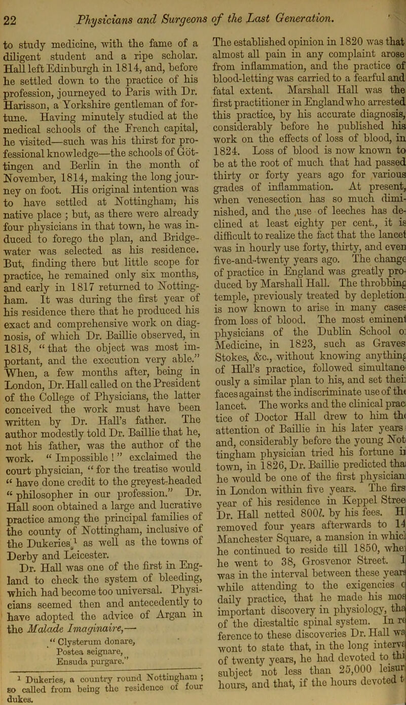 to study medicine, with the fame of a diligent student and a ripe scholar. Hall left Edinburgh in 1814, and, before he settled down to the practice of his profession, journeyed to Paris with Dr. Harisson, a Yorkshire gentleman of for- tune. Having minutely studied at the medical schools of the French capital, he visited—such was his thirst for pro- fessional knowledge—the schools of Got- tingen and Berlin in the month of November, 1814, making the long jour- ney on foot. His original intention was to have settled at Nottingham, his native place ; hut, as there were already four physicians in that town, he was in- duced to forego the plan, and Bridge- water was selected as his residence. But, finding there hut little scope for practice, he remained only six months, and early in 1817 returned to Notting- ham. It was during the first year of his residence there that he produced his exact and comprehensive work on diag- nosis, of which Dr. Baillie observed, in 1818, “that the object was most im- portant, and the execution very able.” When, a few months after, being in London, Dr. Hall called on the President of the College of Physicians, the latter conceived the work must have been written by Dr. Hall’s father. The author modestly told Dr. Baillie that he, not his father, was the author of the work. “ Impossible ! ” exclaimed the court physician, “ for the treatise would « have done credit to the greyest-headed “ philosopher in our profession.” Dr. TTnll soon obtained a large and lucrative practice among the principal families of the county of Nottingham, inclusive of the Dukeries^1 as well as the towns of Derby and Leicester. Dr. Hall was one of the first in Eng- land to check the system of bleeding, which had become too universal. Physi- cians seemed then and antecedently to have adopted the advice of Argan in the Malcide Imaginaire,— “ Clysterum donare, Postea seignare, Ensuda purgare.” 1 Dukeries, a country round Nottingham ; so called from being the residence of four dukes. The established opinion in 1820 was that almost all pain hi any complaint arose from inflammation, and the practice of blood-letting was carried to a fearful and fatal extent. Marshall Hall was the first practitioner in England who arrested this practice, by his accurate diagnosis, considerably before he published his work on the effects of loss of blood, in 1824. Loss of blood is now known to be at the root of much that had passed thirty or forty years ago for various grades of inflammation. At present, when venesection has so much dimi- nished, and the ,use of leeches has de- clined at least eighty per cent., it is difficult to realize the fact that the lancef was in hourly use forty, thirty, and even five-and-twenty years ago. The change of practice in England was greatly pro- duced by Marshall Hall. The throbbing temple, previously treated by depletion is now known to arise in many cases from loss of blood. The most eminenl physicians of the Dublin School o: Medicine, in 1823, such as Graves Stokes, &c., without knowing anything of Hall’s practice, followed simultane ously a similar plan to his, and set thei: faces against the indiscriminate use of th< lancet. The works and the clinical prac tice of Doctor Hall drew to him th< attention of Baillie in his later years and, considerably before the young Not tingham physician tried his fortune b town, in 1826, Dr. Baillie predicted tha he would be one of the first physician in London within five years. The firs year of his residence in Keppel Stree Dr. Hall netted 800Z. by his fees. Hi removed four years afterwards to l1! Manchester Square, a mansion in whici he continued to reside till 1850, Avhe he went to 38, Grosvenor Street. I was in the interval between these yean while attending to the exigencies c daily practice, that he made his mo£ important discovery in physiology, tha of the diaestaltic spinal system. In r( ference to these discoveries Dr. Hall wa wont to state that, in the long intern of twenty years, he had devoted to tin subject not less than 25,000 leisur hours, and that, if the hours devoted