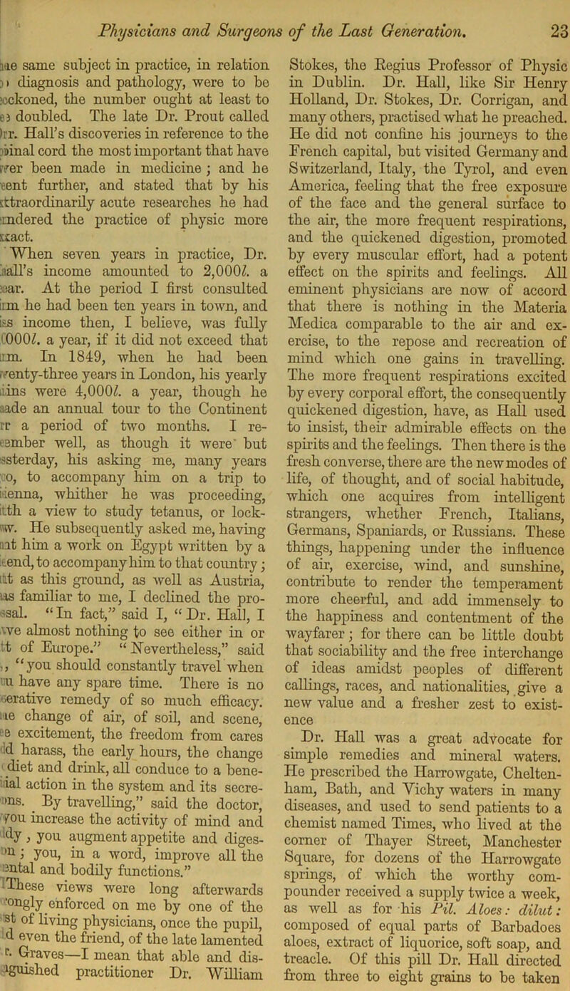 lie same subject in practice, in relation 3 • diagnosis and pathology, were to be ?cckoned, the number ought at least to e 3 doubled. The late Dr. Prout called >rr. Hall’s discoveries in reference to the rbinal cord the most important that have .ver been made in medicine ; and he rent further, and stated that by his sttraordinarily acute researches he had imdered the practice of physic more scact. When seven years in practice, Dr. ball’s income amounted to 2,0001. a ?;sar. At the period I first consulted inn he had been ten years in town, and ias income then, I believe, was fully (000/. a year, if it did not exceed that inn. In 1849, when he had been iventy-three years in London, his yearly iiins were 4,000Z. a year, though he aide an annual tour to the Continent rr a period of two months. I re- member well, as though it were' but ssterday, his asking me, many years co, to accompany him on a trip to itienna, whither he was proceeding, ilth a view to study tetanus, or lock- m. He subsequently asked me, having nit him a work on Egypt written by a ■..end, to accompany him to that country; itt as this ground, as well as Austria, us familiar to me, I declined the pro- jsal. “In fact,” said I, “Dr. Hall, I we almost nothing to see either in or it of Europe.” “Nevertheless,” said ., “you should constantly travel when mi have any spare time. There is no ■erative remedy of so much efficacy, me change of air, of soil, and scene, e excitement, the freedom from cares dd harass, the early hours, the change diet and drink, all conduce to a bene- 1 ial action in the system and its secre- mns. By travelling,” said the doctor, you increase the activity of mind and idy, you augment appetite and diges- 'u j you, in a word, improve all the mtal and bodily functions.” iThese views were long afterwards 'ongly enforced on mo by one of the st of living physicians, once the pupil, d even the friend, of the late lamented r. Graves—I mean that able and dis- 1guished practitioner Dr. William Stokes, the Regius Professor of Physic in Dublin. Dr. Hall, like Sir Henry Holland, Dr. Stokes, Dr. Corrigan, and many others, practised what he preached. He did not confine his journeys to the French capital, but visited Germany and Switzerland, Italy, the Tyrol, and even America, feeling that the free exposure of the face and the general surface to the air, the more frequent respirations, and the quickened digestion, promoted by every muscular effort, had a potent effect on the spirits and feelings. All eminent physicians are now of accord that there is nothing in the Materia Medica comparable to the air and ex- ercise, to the repose and recreation of mind which one gains in travelling. The more frequent respirations excited by every corporal effort, the consequently quickened digestion, have, as Hall used to insist, their admirable effects on the spirits and the feelings. Then there is the fresh converse, there are the new modes of life, of thought, and of social habitude, which one acquires from intelligent strangers, whether French, Italians, Germans, Spaniards, or Russians. These things, happening under the influence of air, exercise, wind, and sunshine, contribute to render the temperament more cheerful, and add immensely to the happiness and contentment of the wayfarer; for there can be little doubt that sociability and the free interchange of ideas amidst peoples of different callings, races, and nationalities, give a new value and a fresher zest to exist- ence Dr. Hall was a great advocate for simple remedies and mineral waters. He prescribed the Ilarrowgate, Chelten- ham, Bath, and Vichy waters in many diseases, and used to send patients to a chemist named Times, who lived at the corner of Thayer Street, Manchester Square, for dozens of the Ilarrowgate springs, of which the worthy com- pounder received a supply twice a week, as well as for his Pil. Aloes: dilut : composed of equal parts of Barbadoes aloes, extract of liquorice, soft soap, and treacle. Of this pill Dr. Hall directed from three to eight grains to be taken