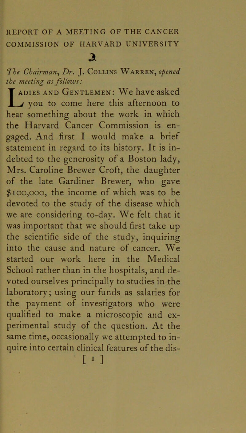 COMMISSION OF HARVARD UNIVERSITY a The Chairman, Dr. J. Collins Warren ^opened the meeting as follows: Ladies and Gentlemen: We have asked j you to come here this afternoon to hear something about the work in which the Harvard Cancer Commission is en- gaged. And first I would make a brief statement in regard to its history. It is in- debted to the generosity of a Boston lady, Mrs. Caroline Brewer Croft, the daughter of the late Gardiner Brewer, who gave $100,000, the income of which was to be devoted to the study of the disease which we are considering to-day. We felt that it was important that we should first take up the scientific side of the study, inquiring into the cause and nature of cancer. We started our work here in the Medical School rather than in the hospitals, and de- voted ourselves principally to studies in the laboratory; using our funds as salaries for the payment of investigators who were qualified to make a microscopic and ex- perimental study of the question. At the same time, occasionally we attempted to in- quire into certain clinical features of the dis-
