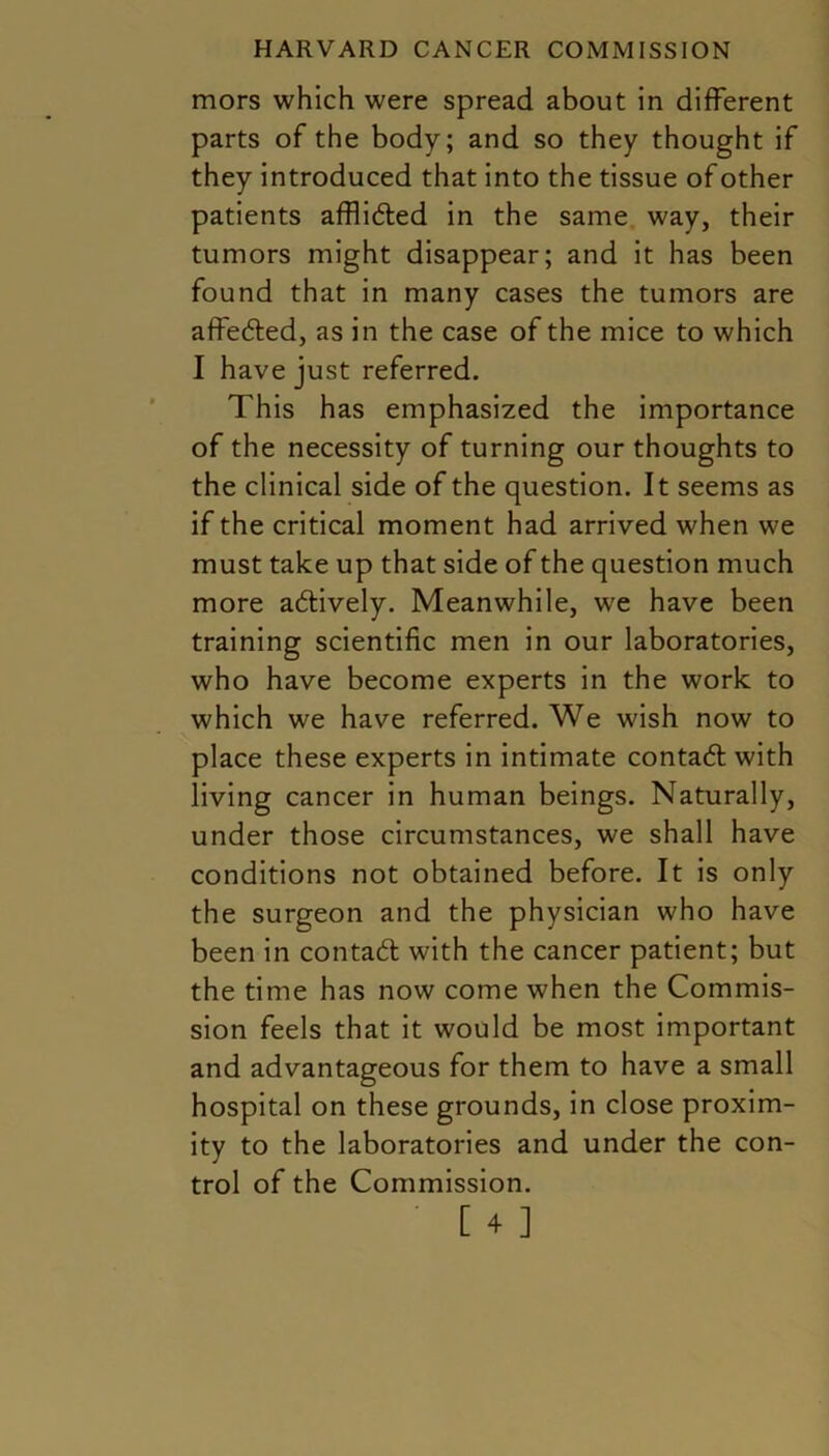 mors which were spread about in different parts of the body; and so they thought if they introduced that into the tissue of other patients afflided in the same way, their tumors might disappear; and it has been found that in many cases the tumors are affeded, as in the case of the mice to which I have just referred. This has emphasized the importance of the necessity of turning our thoughts to the clinical side of the question. It seems as if the critical moment had arrived when we must take up that side of the question much more actively. Meanwhile, we have been training scientific men in our laboratories, who have become experts in the work to which we have referred. We wish now to place these experts in intimate contact with living cancer in human beings. Naturally, under those circumstances, we shall have conditions not obtained before. It is only the surgeon and the physician who have been in contad with the cancer patient; but the time has now come when the Commis- sion feels that it would be most important and advantageous for them to have a small hospital on these grounds, in close proxim- ity to the laboratories and under the con- trol of the Commission.