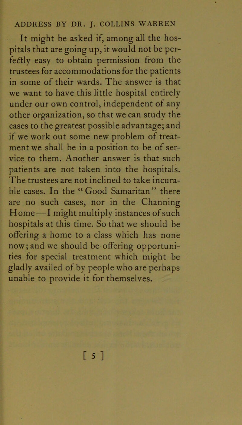 It might be asked if, among all the hos- pitals that are going up, it would not be per- fe&ly easy to obtain permission from the trustees for accommodations for the patients in some of their wards. The answer is that we want to have this little hospital entirely under our own control, independent of any other organization, so that we can study the cases to the greatest possible advantage; and if we work out some new problem of treat- ment we shall be in a position to be of ser- vice to them. Another answer is that such patients are not taken into the hospitals. The trustees are not inclined to take incura- ble cases. In the “Good Samaritan” there are no such cases, nor in the Channing Home—I might multiply instances of such hospitals at this time. So that we should be offering a home to a class which has none now; and we should be offering opportuni- ties for special treatment which might be gladly availed of by people who are perhaps unable to provide it for themselves.