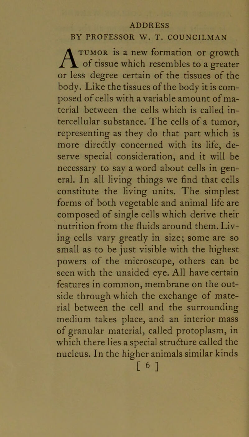 ADDRESS BY PROFESSOR W. T. COUNCILMAN tumor is a new formation or growth of tissue which resembles to a greater or less degree certain of the tissues of the body. Like the tissues of the body it is com- posed of cells with a variable amount of ma- terial between the cells which is called in- tercellular substance. The cells of a tumor, representing as they do that part which is more directly concerned with its life, de- serve special consideration, and it will be necessary to say a word about cells in gen- eral. In all living things we find that cells constitute the living units. The simplest forms of both vegetable and animal life are composed of single cells which derive their nutrition from the fluids around them. Liv- ing cells vary greatly in size; some are so small as to be just visible with the highest powers of the microscope, others can be seen with the unaided eye. All have certain features in common, membrane on the out- side through which the exchange of mate- rial between the cell and the surrounding medium takes place, and an interior mass of granular material, called protoplasm, in which there lies a special stru&ure called the nucleus. In the higher animals similar kinds [ & ]
