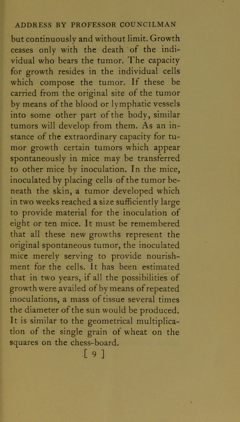 but continuously and without limit. Growth ceases only with the death of the indi- vidual who bears the tumor. The capacity for growth resides in the individual cells which compose the tumor. If these be carried from the original site of the tumor by means of the blood or lymphatic vessels into some other part of the body, similar tumors will develop from them. As an in- stance of the extraordinary capacity for tu- mor growth certain tumors which appear spontaneously in mice may be transferred to other mice by inoculation. In the mice, inoculated by placing cells of the tumor be- neath the skin, a tumor developed which in two weeks reached a size sufficiently large to provide material for the inoculation of eight or ten mice. It must be remembered that all these new growths represent the original spontaneous tumor, the inoculated mice merely serving to provide nourish- ment for the cells. It has been estimated that in two years, if all the possibilities of growth were availed of by means of repeated inoculations, a mass of tissue several times the diameter of the sun would be produced. It is similar to the geometrical multiplica- tion of the single grain of wheat on the squares on the chess-board.