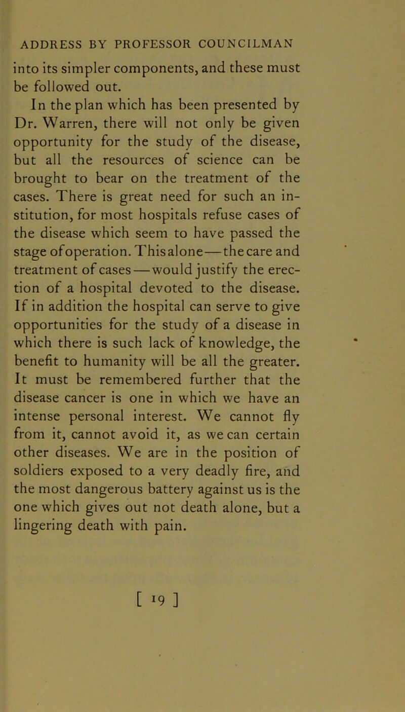 into its simpler components, and these must be followed out. In the plan which has been presented by Dr. Warren, there will not only be given opportunity for the study of the disease, but all the resources of science can be brought to bear on the treatment of the cases. There is great need for such an in- stitution, for most hospitals refuse cases of the disease which seem to have passed the stage ofoperation. This alone—the care and treatment of cases — would justify the erec- tion of a hospital devoted to the disease. If in addition the hospital can serve to give opportunities for the study of a disease in which there is such lack of knowledge, the benefit to humanity will be all the greater. It must be remembered further that the disease cancer is one in which we have an intense personal interest. We cannot fly from it, cannot avoid it, as we can certain other diseases. We are in the position of soldiers exposed to a very deadly fire, and the most dangerous battery against us is the one which gives out not death alone, but a lingering death with pain. [ *9 ]