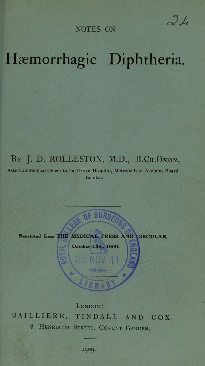 Haemorrhagic Diphtheria. By J. D. ROLLESTON, M.D., B.Ch.Oxon, Assistant Medical Officer to the Grove Hospital, Metropolitan Asylums Board, London. London: BAJLLIERE, TINDALL AND COX, 8 Henrietta Street, Covent Garden. 1909.