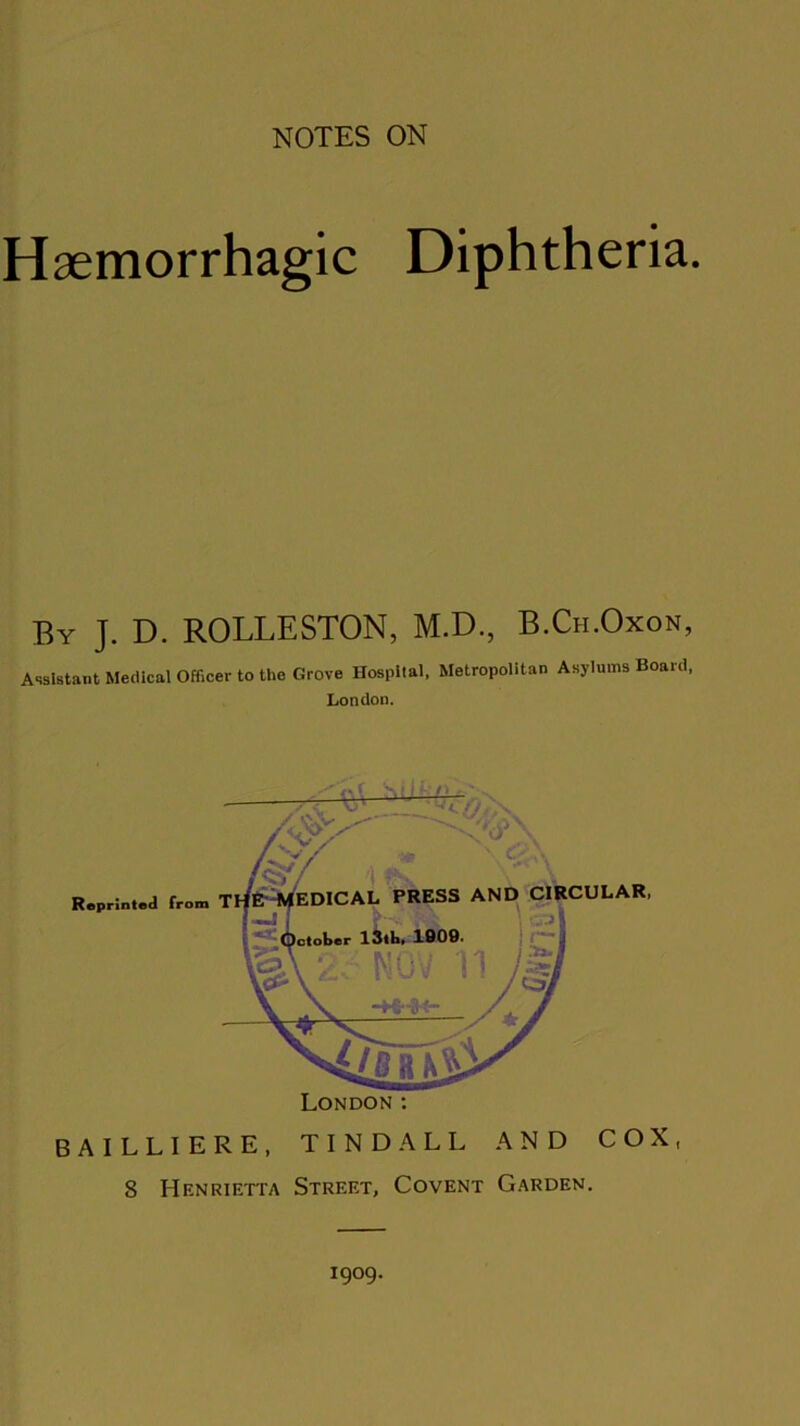 Haemorrhagic Diphtheria. By J. D. ROLLESTON, M.D., B.Ch.Oxon, Assistant Medical Officer to the Grove Hospital, Metropolitan Asylums Board, London. Reprinted from London: BAILLIERE, TINDALL AND COX, 8 Henrietta Street, Covent Garden. 1909.