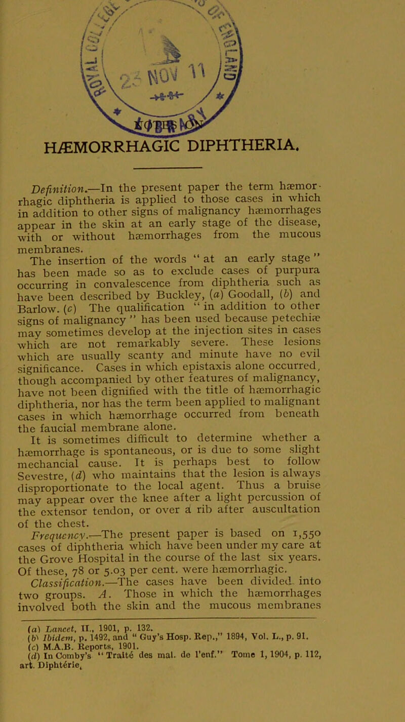 DIPHTHERIA. Definition.—In the present paper the term hemor- rhagic diphtheria is applied to those cases in which in addition to other signs of malignancy hemorrhages appear in the skin at an early stage of the disease, with or without hemorrhages from the mucous membranes. The insertion of the words “ at an early stage has been made so as to exclude cases of purpura occurring in convalescence from diphtheria such as have been described by Buckley, (a) Goodall, (b) and Barlow, (c) The qualification “ in addition to other signs of malignancy ” has been used because petechia; may sometimes develop at the injection sites in cases which are not remarkably severe. These lesions which are usually scanty and minute have no evil significance. Cases in which epistaxis alone occurred, though accompanied by other features of malignancy, have not been dignified with the title of haemorrhagic diphtheria, nor has the term been applied to malignant cases in which haemorrhage occurred from beneath the faucial membrane alone. It is sometimes difficult to determine whether a haemorrhage is spontaneous, or is due to some slight mechancial cause. It is perhaps best to follow Sevestre, (d) who maintains that the lesion is always disproportionate to the local agent. Thus a bruise may appear over the knee after a light percussion of the extensor tendon, or over a rib after auscultation of the chest. Frequency.—The present paper is based on 1,550 cases of diphtheria which have been under my care at the Grove Hospital in the course of the last six years. Of these, 78 or 5.03 per cent, were haemorrhagic. Classification.—The cases have been divided- into two groups. A. Those in which the haemorrhages involved both the skin and the mucous membranes (al Lancet, II., 1901, p. 132. (b' Ibidem, p. 1492, and “ Guy’s Hosp. Rep., 1894, Vol. L., p. 91. (c) M.A.B. Reports, 1901. id) InComby’s “ Trait6 des mal. de l’enf.” Tome 1,1904, p. 112, art. Dipht6rie,