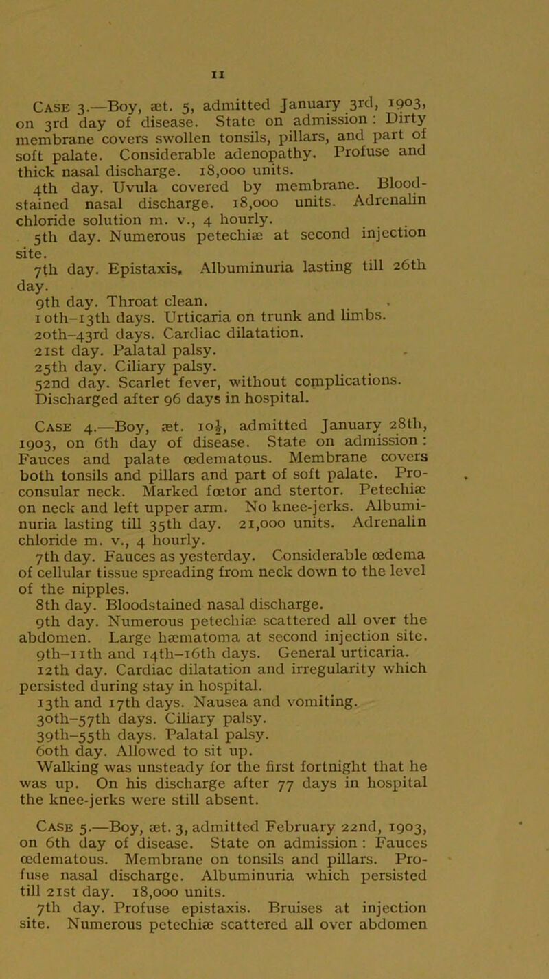 Case 3.—Boy, act. 5, admitted January 3rd, 1903, on 3rd day of disease. State on admission : Dirty membrane covers swollen tonsils, pillars, and part of soft palate. Considerable adenopathy. Profuse and thick nasal discharge. 18,000 units. 4th day. Uvula covered by membrane. Blood- stained nasal discharge. 18,000 units. Adrenalin chloride solution m. v., 4 hourly. 5th day. Numerous petecliiae at second injection site. 7th day. Epistaxis, Albuminuria lasting till 26th day. gth day. Throat clean. ioth-i3th days. Urticaria on trunk and limbs. 20th-43rd days. Cardiac dilatation. 2xst day. Palatal palsy. 25th day. Ciliary palsy. 52nd day. Scarlet fever, without complications. Discharged after 96 days in hospital. Case 4.—Boy, set. ioi, admitted January 28th, 19°3) on 6th day of disease. State on admission : Fauces and palate cedematous. Membrane covers both tonsils and pillars and part of soft palate. Pro- consular neck. Marked foetor and stertor. Pctecliise on neck and left upper arm. No knee-jerks. Albumi- nuria lasting till 35th day. 21,000 units. Adrenalin chloride m. v., 4 hourly. 7th day. Fauces as yesterday. Considerable oedema of cellular tissue spreading from neck down to the level of the nipples. 8th day. Bloodstained nasal discharge. 9th day. Numerous petechiae scattered all over the abdomen. Large haematoma at second injection site. 9th-nth and I4th-i6th days. General urticaria. 12th day. Cardiac dilatation and irregularity which persisted during stay in hospital. 13th and 17th days. Nausea and vomiting. 30th~57th days. Ciliary palsy. 39th~55tli days. Palatal palsy. both day. Allowed to sit up. Walking was unsteady for the first fortnight that he was up. On his discharge after 77 days in hospital the knee-jerks were still absent. Case 5.—Boy, aet. 3, admitted February 22nd, 1903, on 6th day of disease. State on admission : Fauces oedematous. Membrane on tonsils and pillars. Pro- fuse nasal discharge. Albuminuria which persisted till 21st day. 18,000 units. 7th day. Profuse epistaxis. Bruises at injection site. Numerous petechiae scattered all over abdomen