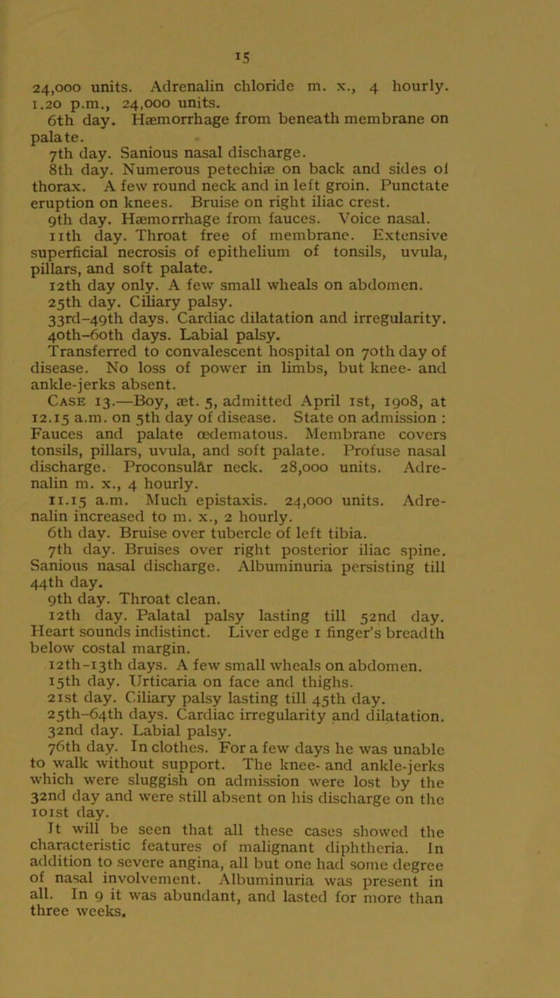 IS 24,000 units. Adrenalin chloride m. x., 4 hourly. 1.20 p.m., 24,000 units. 6th day. Haemorrhage from beneath membrane on palate. 7th day. Sanious nasal discharge. 8th day. Numerous petechia; on back and sides ol thorax. A few round neck and in left groin. Punctate eruption on knees. Bruise on right iliac crest. 9th day. Haemorrhage from fauces. Voice nasal. nth day. Throat free of membrane. Extensive superficial necrosis of epithelium of tonsils, uvula, pillars, and soft palate. 12th day only. A few small wheals on abdomen. 25th day. Ciliary palsy. 33rd-49th days. Cardiac dilatation and irregularity. 40th-6oth days. Labial palsy. Transferred to convalescent hospital on 70th day of disease. No loss of power in limbs, but knee- and ankle-jerks absent. Case 13.—Boy, set. 5, admitted April 1st, 1908, at 12.15 a.m. on 5th day of disease. State on admission : Fauces and palate cedematous. Membrane covers tonsils, pillars, uvula, and soft palate. Profuse nasal discharge. Proconsular neck. 28,000 units. Adre- nalin m. x., 4 hourly. 11.15 a.m. Much epistaxis. 24,000 units. Adre- nalin increased to m. x., 2 hourly. 6th day. Bruise over tubercle of left tibia. 7th day. Bruises over right posterior iliac spine. Sanious nasal discharge. Albuminuria persisting till 44th day. 9th day. Throat clean. 12th day. Palatal palsy lasting till 52nd day. Heart sounds indistinct. Liver edge 1 finger’s breadth below costal margin. I2th-i3th days. A few small wheals on abdomen. 15th day. Urticaria on face and thighs. 21st day. Ciliary palsy lasting till 45th day. 25th-64th days. Cardiac irregularity and dilatation. 32nd day. Labial palsy. 76th day. In clothes. For a few days he was unable to walk without support. The knee- and ankle-jerks which were sluggish on admission were lost by the 32nd day and were still absent on his discharge on the 101st day. It will be seen that all these cases showed the characteristic features of malignant diphtheria. In addition to severe angina, all but one had some degree of nasal involvement. Albuminuria was present in all. In 9 it was abundant, and lasted for more than three weeks.