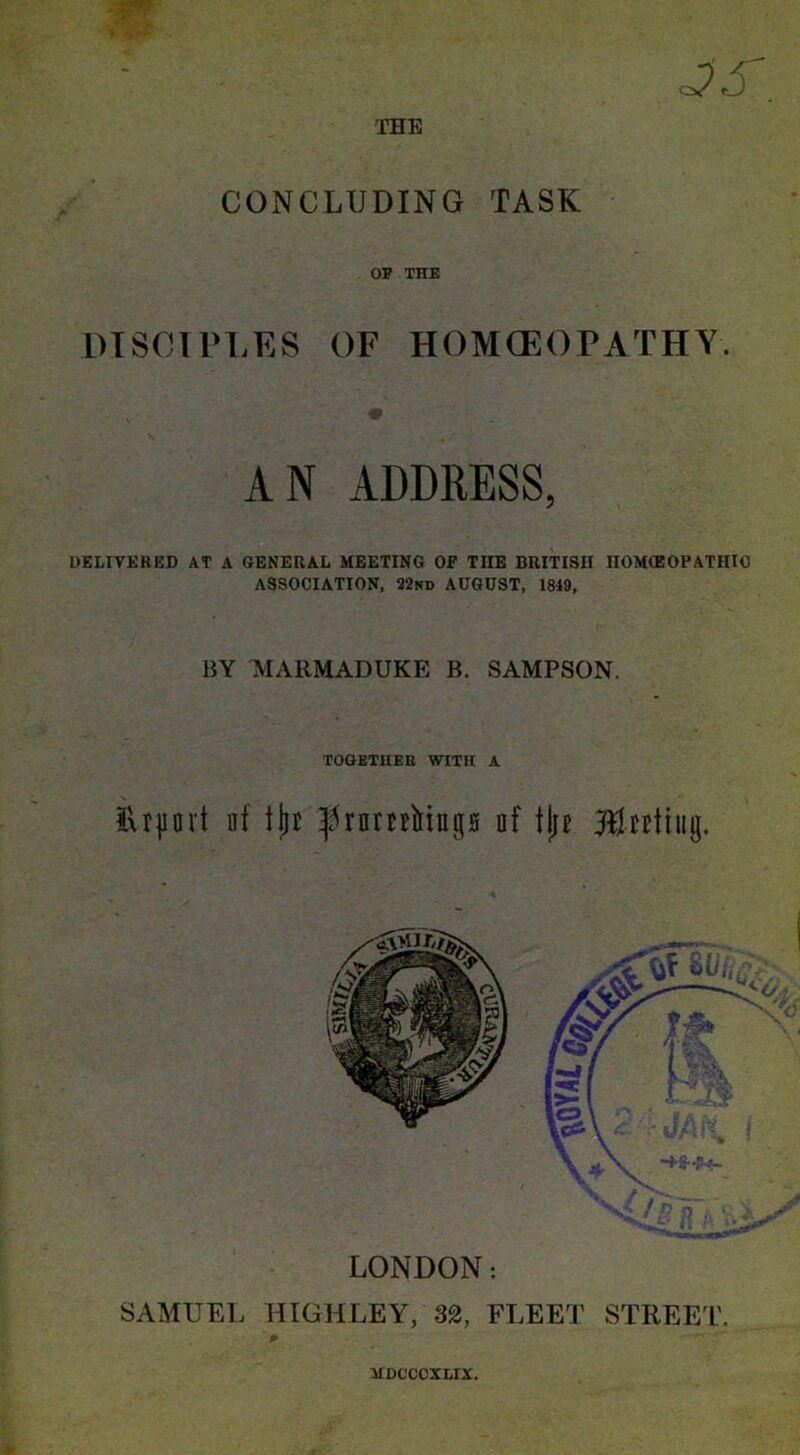 CONCLUDING TASK OP THE DISCIPLES OF HOMOEOPATHY. AN ADDRESS, DELIVERED AT A GENERAL MEETING OF TIIE BRITISH HOMEOPATHIC ASSOCIATION, 22nd AUGUST, 1849, BY MARMADUKE B. SAMPSON. TOGETHER WITH A ilrjjort lit tjjc ^rnmMugs of tjje ftUttiug. LONDON: SAMUEL HIGHLEY, 32, FLEErJ' STREET.