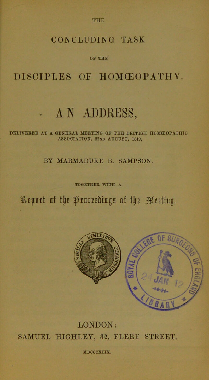 THE CONCLUDING TASK OB THE DISCIPLES OF HOMCEOPATHY. • AN ADDRESS, DELIVERED AT A GENERAL MEETING OF THE BRITISH HOMOEOPATHIC ASSOCIATION, 22nd AUGUST, 1849, BY MARMADUKE B. SAMPSON. TOGETHER WITH A tlrport nt tjic ^rnmiriugs nf tju Jtfwtiiig. LONDON: SAMUEL IIIGHLEY, 32, FLEET STREET.