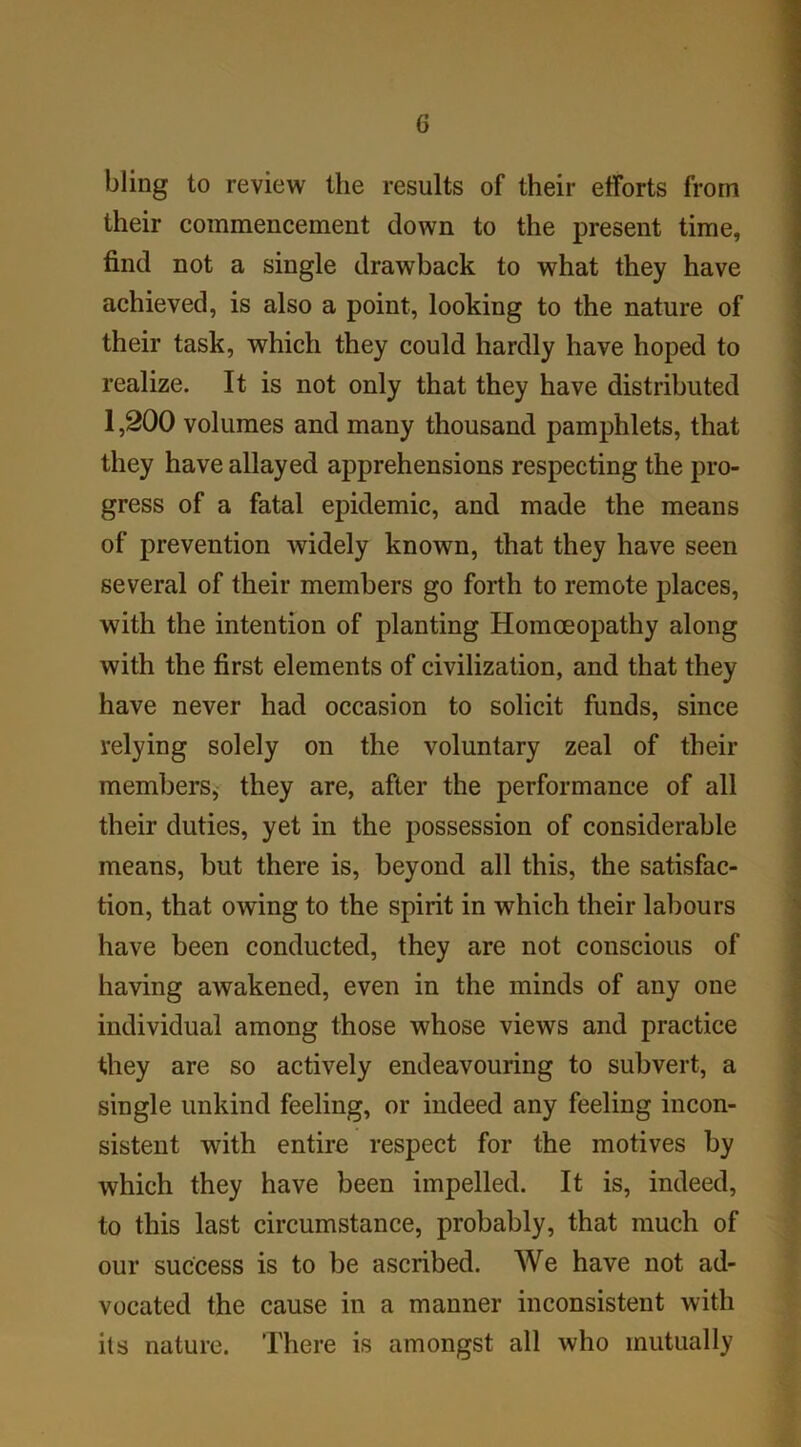 bling to review the results of their efforts from their commencement down to the present time, find not a single drawback to what they have achieved, is also a point, looking to the nature of their task, which they could hardly have hoped to realize. It is not only that they have distributed 1,200 volumes and many thousand pamphlets, that they have allayed apprehensions respecting the pro- gress of a fatal epidemic, and made the means of prevention widely known, that they have seen several of their members go forth to remote places, with the intention of planting Homoeopathy along with the first elements of civilization, and that they have never had occasion to solicit funds, since relying solely on the voluntary zeal of their members, they are, after the performance of all their duties, yet in the possession of considerable means, but there is, beyond all this, the satisfac- tion, that owing to the spirit in which their labours have been conducted, they are not conscious of having awakened, even in the minds of any one individual among those whose views and practice they are so actively endeavouring to subvert, a single unkind feeling, or indeed any feeling incon- sistent with entire respect for the motives by which they have been impelled. It is, indeed, to this last circumstance, probably, that much of our success is to be ascribed. We have not ad- vocated the cause in a manner inconsistent with its nature. There is amongst all who mutually