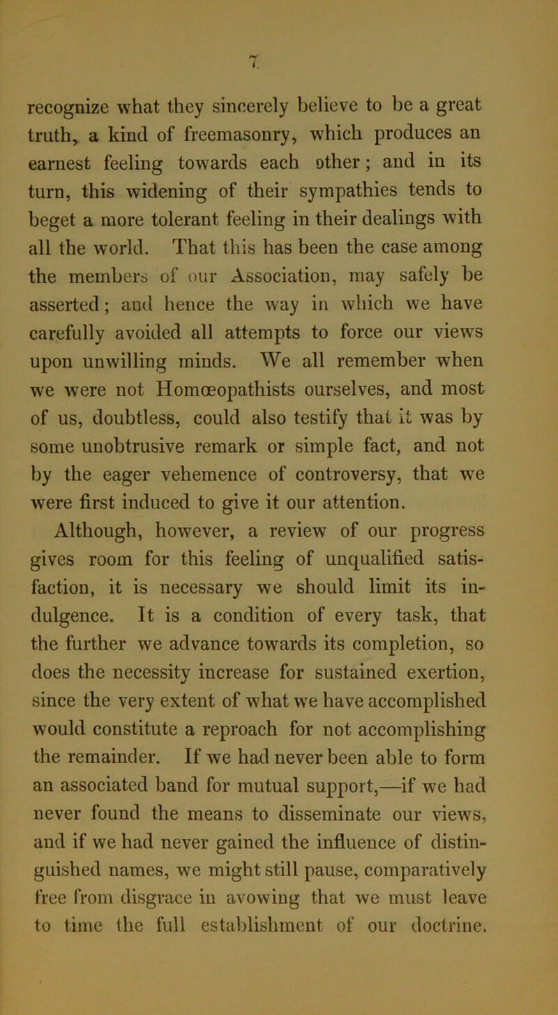 recognize what they sincerely believe to be a great truth, a kind of freemasonry, which produces an earnest feeling towards each other; and in its turn, this widening of their sympathies tends to beget a more tolerant feeling in their dealings with all the world. That this has been the case among the members of our Association, may safely be asserted; and hence the way in which we have carefully avoided all attempts to force our views upon unwilling minds. We all remember when we were not Homoeopathists ourselves, and most of us, doubtless, could also testify that it was by some unobtrusive remark or simple fact, and not by the eager vehemence of controversy, that we were first induced to give it our attention. Although, however, a review of our progress gives room for this feeling of unqualified satis- faction, it is necessary we should limit its in- dulgence. It is a condition of every task, that the further we advance towards its completion, so does the necessity increase for sustained exertion, since the very extent of what we have accomplished would constitute a reproach for not accomplishing the remainder. If we had never been able to form an associated band for mutual support,—if we had never found the means to disseminate our views, and if we had never gained the influence of distin- guished names, we might still pause, comparatively free from disgrace in avowing that we must leave to time the full establishment of our doctrine.