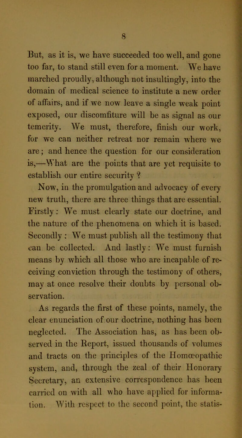 But, as it is, we have succeeded too well, and gone too far, to stand still even for a moment. We have marched proudly, although not insultingly, into the domain of medical science to institute a new order of affairs, and if we now leave a single weak point exposed, our discomfiture will be as signal as our temerity. We must, therefore, finish our work, for we can neither retreat nor remain where we are; and hence the question for our consideration is,—What are the points that are yet requisite to establish our entire security ? Now, in the promulgation and advocacy of every new truth, there are three things that are essential. Firstly: We must clearly state our doctrine, and the nature of the phenomena on which it is based. Secondly : We must publish all the testimony that can be collected. And lastly: We must furnish means by which all those wTho are incapable of re- ceiving conviction through the testimony of others, may at once resolve their doubts by personal ob- servation. As regards the first of these points, namely, the clear enunciation of our doctrine, nothing has been neglected. The Association has, as has been ob- served in the Report, issued thousands of volumes and tracts on the principles of the Homoeopathic system, and, through the zeal of their Honorary Secretary, an extensive correspondence has been carried on with all who have applied for informa- tion. With respect to the second point, the statis-