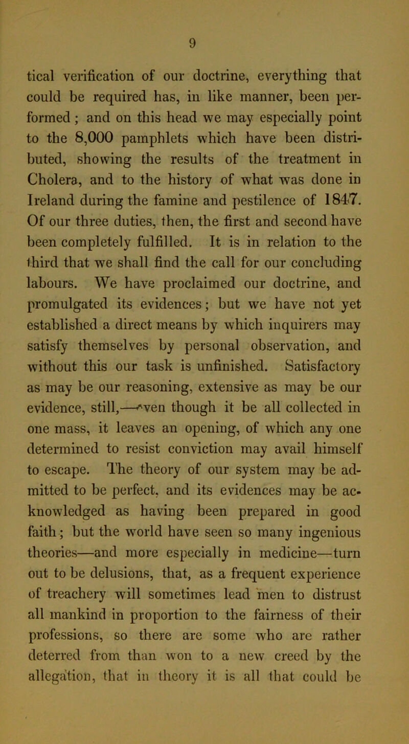 tical verification of our doctrine, everything that could be required has, in like manner, been per- formed ; and on this head we may especially point to the 8,000 pamphlets which have been distri- buted, showing the results of the treatment in Cholera, and to the history of what was done in Ireland during the famine and pestilence of 1847. Of our three duties, then, the first and second have been completely fulfilled. It is in relation to the third that we shall find the call for our concluding labours. We have proclaimed our doctrine, and promulgated its evidences; but we have not yet established a direct means by which inquirers may satisfy themselves by personal observation, and without this our task is unfinished. Satisfactory as may be our reasoning, extensive as may be our evidence, still,—-*ven though it be all collected in one mass, it leaves an opening, of which any one determined to resist conviction may avail himself to escape. The theory of our system may be ad- mitted to be perfect, and its evidences may be ac- knowledged as having been prepared in good faith; but the world have seen so many ingenious theories—and more especially in medicine—turn out to be delusions, that, as a frequent experience of treachery will sometimes lead men to distrust all mankind in proportion to the fairness of their professions, so there are some who are rather deterred from than won to a new creed by the allegation, that in theory it is all that could be