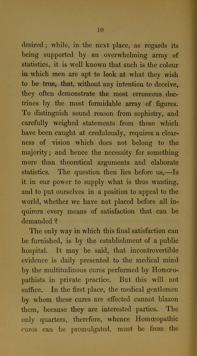 desired; while, in the next place, as regards its being supported by an overwhelming array of statistics, it is well known that such is the colour in which men are apt to look at what they wish to be true, that, without any intention to deceive, they often demonstrate the most erroneous doc- trines by the most formidable array of figures. To distinguish sound reason from sophistry, and carefully weighed statements from those which have been caught at credulously, requires a clear- ness of vision which does not belong to the majority; and hence the necessity for something more than theoretical arguments and elaborate statistics. The question then lies before us,—Is it in our power to supply what is thus wanting, and to put ourselves in a position to appeal to the world, whether we have not placed before all in- quirers every means of satisfaction that can be demanded ? The only w7ay in which this final satisfaction can be furnished, is by the establishment of a public hospital. It may be said, that incontrovertible evidence is daily presented to the medical mind by the multitudinous cures performed by Homceo- pathists in private practice. But this will not suffice. In the first place, the medical gentlemen by whom these cures are effected cannot blazon them, because they are interested parties. The only quarters, therefore, whence Homoeopathic cures can be promulgated, must be from the