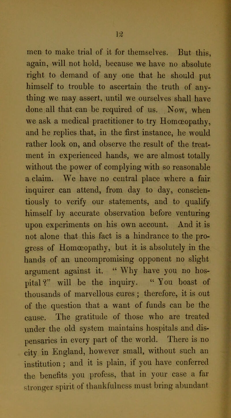 men to make trial of it for themselves. But this, again, will not hold, because we have no absolute right to demand of any one that he should put himself to trouble to ascertain the truth of any- thing we may assert, until we ourselves shall have done all that can be required of us. Now, when we ask a medical practitioner to try Homoeopathy, and he replies that, in the first instance, he would rather look on, and observe the result of the treat- ment in experienced hands, we are almost totally without the power of complying with so reasonable a claim. We have no central place where a fair inquirer can attend, from day to day, conscien- tiously to verify our statements, and to qualify himself by accurate observation before venturing upon experiments on his own account. And it is not alone that this fact is a hindrance to the pro- gress of Homoeopathy, but it is absolutely in the hands of an uncompromising opponent no slight argument against it. “ Why have you no hos- pital'?” will be the inquiry. “ You boast of thousands of marvellous cures ; therefore, it is out of the question that a want of funds can be the cause. The gratitude of those who are treated under the old system maintains hospitals and dis- pensaries in every part of the world. There is no city in England, however small, without such an institution; and it is plain, if you have conferred the benefits you profess, that in your case a far stronger spirit of thankfulness must bring abundant