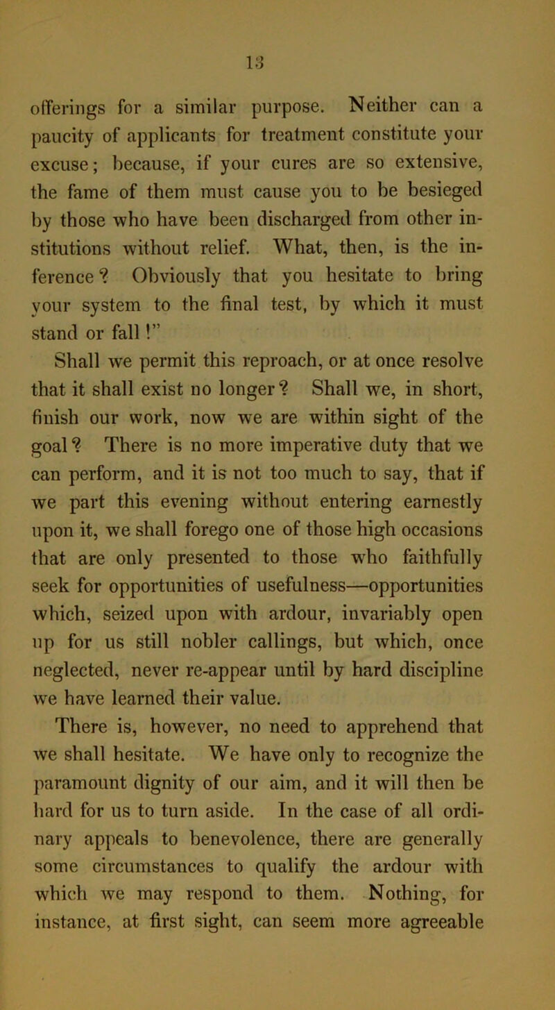 offerings for a similar purpose. Neither can a paucity of applicants for treatment constitute your excuse; because, if your cures are so extensive, the fame of them must cause you to be besieged by those who have been discharged from other in- stitutions without relief. What, then, is the in- ference ? Obviously that you hesitate to bring your system to the final test, by which it must stand or fall!” Shall we permit this reproach, or at once resolve that it shall exist no longer? Shall we, in short, finish our work, now we are within sight of the goal ? There is no more imperative duty that we can perform, and it is not too much to say, that if we part this evening without entering earnestly upon it, we shall forego one of those high occasions that are only presented to those wrho faithfully seek for opportunities of usefulness—opportunities which, seized upon with ardour, invariably open up for us still nobler callings, but which, once neglected, never re-appear until by hard discipline we have learned their value. There is, however, no need to apprehend that we shall hesitate. We have only to recognize the paramount dignity of our aim, and it will then be hard for us to turn aside. In the case of all ordi- nary appeals to benevolence, there are generally some circumstances to qualify the ardour with which we may respond to them. Nothing, for instance, at first sight, can seem more agreeable