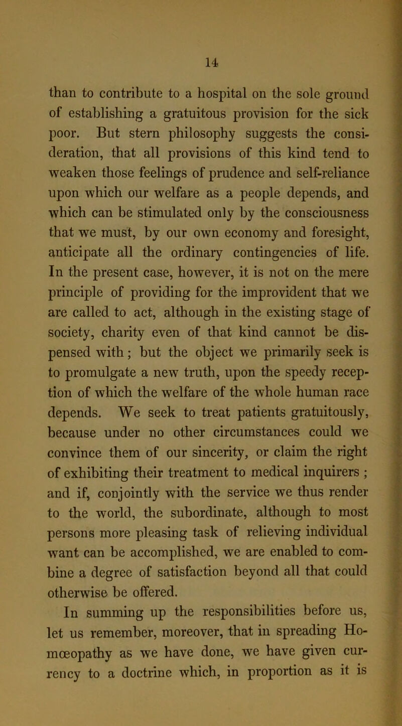 than to contribute to a hospital on the sole ground of establishing a gratuitous provision for the sick poor. But stern philosophy suggests the consi- deration, that all provisions of this kind tend to weaken those feelings of prudence and self-reliance upon which our welfare as a people depends, and which can be stimulated only by the consciousness that we must, by our own economy and foresight, anticipate all the ordinary contingencies of life. In the present case, however, it is not on the mere principle of providing for the improvident that we are called to act, although in the existing stage of society, charity even of that kind cannot be dis- pensed with; but the object we primarily seek is to promulgate a new truth, upon the speedy recep- tion of which the welfare of the whole human race depends. We seek to treat patients gratuitously, because under no other circumstances could we convince them of our sincerity, or claim the right of exhibiting their treatment to medical inquirers ; and if, conjointly with the service we thus render to the world, the subordinate, although to most persons more pleasing task of relieving individual want can be accomplished, we are enabled to com- bine a degree of satisfaction beyond all that could otherwise be offered. In summing up the responsibilities before us, let us remember, moreover, that in spreading Ho- moeopathy as we have done, we have given cur- rency to a doctrine which, in proportion as it is