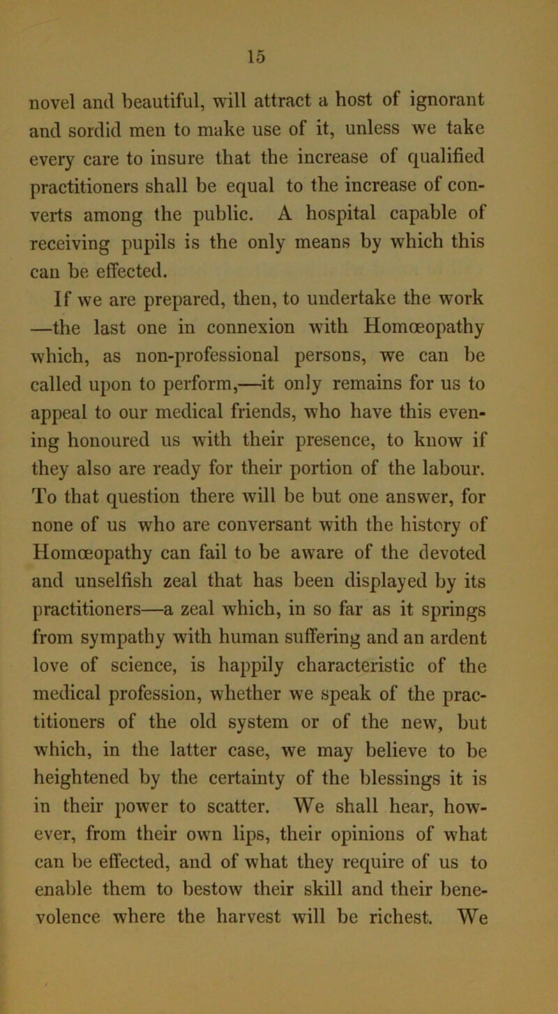 novel and beautiful, will attract a host of ignorant and sordid men to make use of it, unless we take every care to insure that the increase of qualified practitioners shall be equal to the increase of con- verts among the public. A hospital capable of receiving pupils is the only means by which this can be effected. If we are prepared, then, to undertake the work —the last one in connexion with Homoeopathy which, as non-professional persons, we can be called upon to perform,—it only remains for us to appeal to our medical friends, who have this even- ing honoured us with their presence, to know if they also are ready for their portion of the labour. To that question there will be but one answer, for none of us who are conversant with the history of Homoeopathy can fail to be aware of the devoted and unselfish zeal that has been displayed by its practitioners—a zeal which, in so far as it springs from sympathy with human suffering and an ardent love of science, is happily characteristic of the medical profession, whether we speak of the prac- titioners of the old system or of the new, but which, in the latter case, we may believe to be heightened by the certainty of the blessings it is in their power to scatter. We shall hear, how- ever, from their own lips, their opinions of what can be effected, and of what they require of us to enable them to bestow their skill and their bene- volence where the harvest will be richest. We