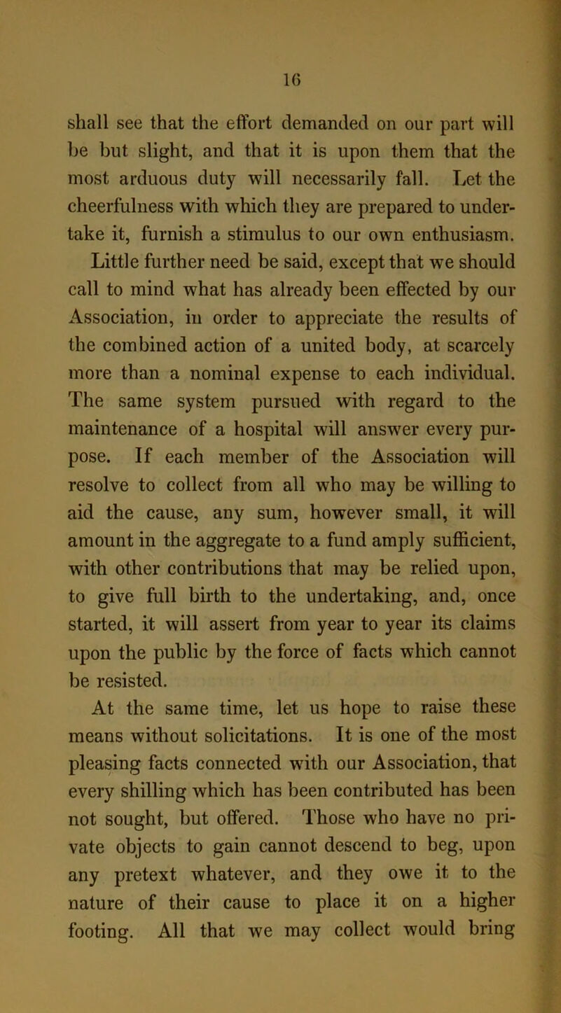 10 shall see that the effort demanded on our part will be but slight, and that it is upon them that the most arduous duty will necessarily fall. Let the cheerfulness with which they are prepared to under- take it, furnish a stimulus to our own enthusiasm. Little further need be said, except that we should call to mind what has already been effected by our Association, in order to appreciate the results of the combined action of a united body, at scarcely more than a nominal expense to each individual. The same system pursued with regard to the maintenance of a hospital will answer every pur- pose. If each member of the Association will resolve to collect from all who may be willing to aid the cause, any sum, however small, it will amount in the aggregate to a fund amply sufficient, with other contributions that may be relied upon, to give full birth to the undertaking, and, once started, it will assert from year to year its claims upon the public by the force of facts which cannot be resisted. At the same time, let us hope to raise these means without solicitations. It is one of the most pleasing facts connected w7ith our Association, that every shilling which has been contributed has been not sought, but offered. Those who have no pri- vate objects to gain cannot descend to beg, upon any pretext whatever, and they owe it to the nature of their cause to place it on a higher footing. All that we may collect would bring