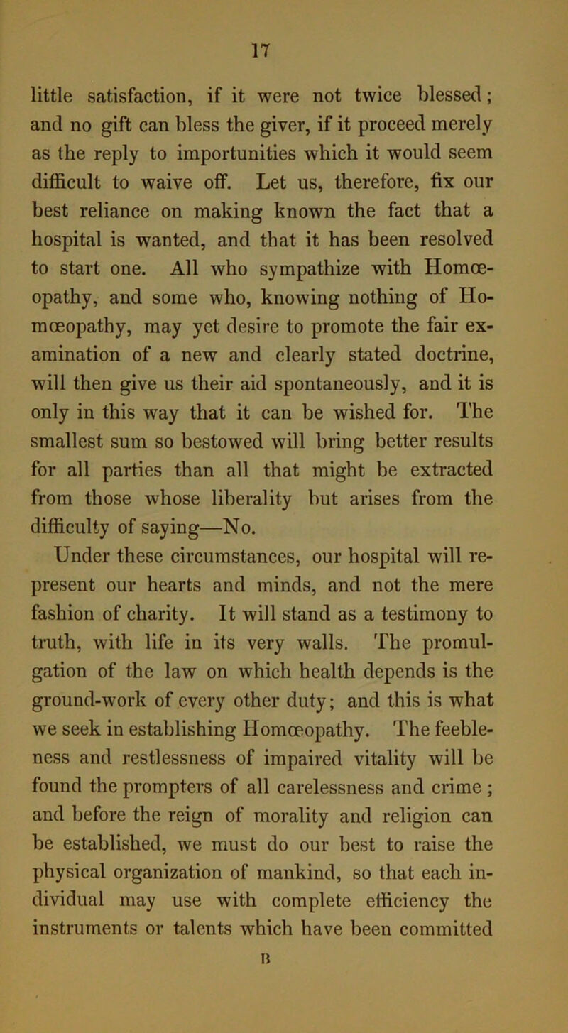 little satisfaction, if it were not twice blessed; and no gift can bless the giver, if it proceed merely as the reply to importunities which it would seem difficult to waive off. Let us, therefore, fix our best reliance on making known the fact that a hospital is wanted, and that it has been resolved to start one. All who sympathize with Homoe- opathy, and some who, knowing nothing of Ho- moeopathy, may yet desire to promote the fair ex- amination of a new and clearly stated doctrine, will then give us their aid spontaneously, and it is only in this way that it can be wished for. The smallest sum so bestowed will bring better results for all parties than all that might be extracted from those whose liberality but arises from the difficulty of saying—No. Under these circumstances, our hospital will re- present our hearts and minds, and not the mere fashion of charity. It will stand as a testimony to truth, with life in its very walls. The promul- gation of the law on which health depends is the ground-work of every other duty; and this is what we seek in establishing Homoeopathy. The feeble- ness and restlessness of impaired vitality will be found the prompters of all carelessness and crime ; and before the reign of morality and religion can be established, we must do our best to raise the physical organization of mankind, so that each in- dividual may use with complete efficiency the instruments or talents which have been committed B