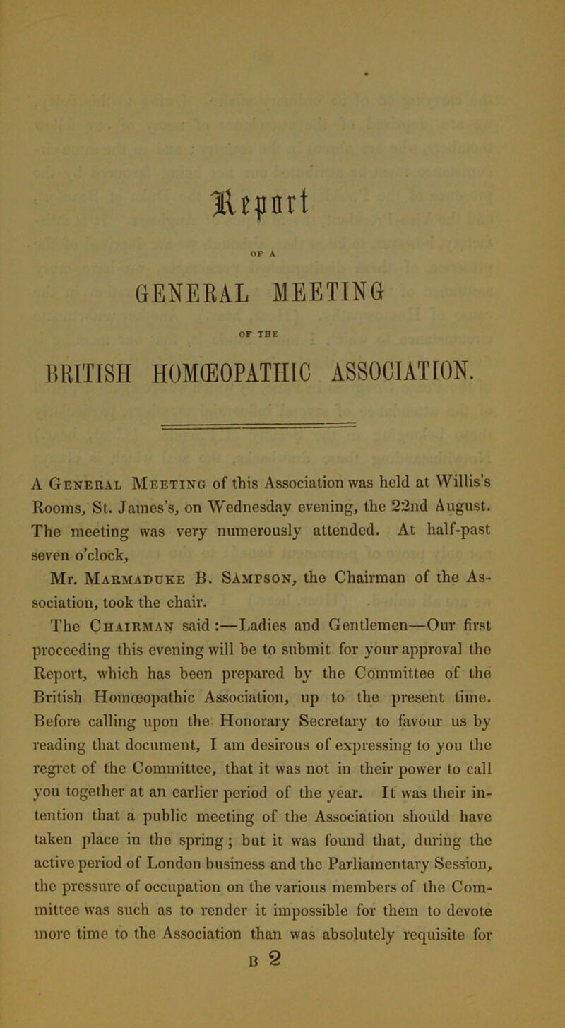 HUpni't OF A GENERAL MEETING OF TUE BRITISH HOMEOPATHIC ASSOCIATION. A General Meeting of this Association was held at Willis’s Rooms, St. James’s, on Wednesday evening, the 22nd August. The meeting was very numerously attended. At half-past seven o’clock, Mr. Marmaduke B. Sampson, the Chairman of the As- sociation, took the chair. The Chairman said :—Ladies and Gentlemen—Our first proceeding this evening will be to submit for your approval the Report, which has been prepared by the Committee of the British Homoeopathic Association, up to the present time. Before calling upon the Honorary Secretary to favour us by reading that document, I am desirous of expressing to you the regret of the Committee, that it was not in their power to call you together at an earlier period of the year. It was their in- tention that a public meeting of the Association should have taken place in the spring; but it was found that, during the active period of London business and the Parliamentary Session, the pressure of occupation on the various members of the Com- mittee was such as to render it impossible for them to devote more time to the Association than was absolutely requisite for B 2