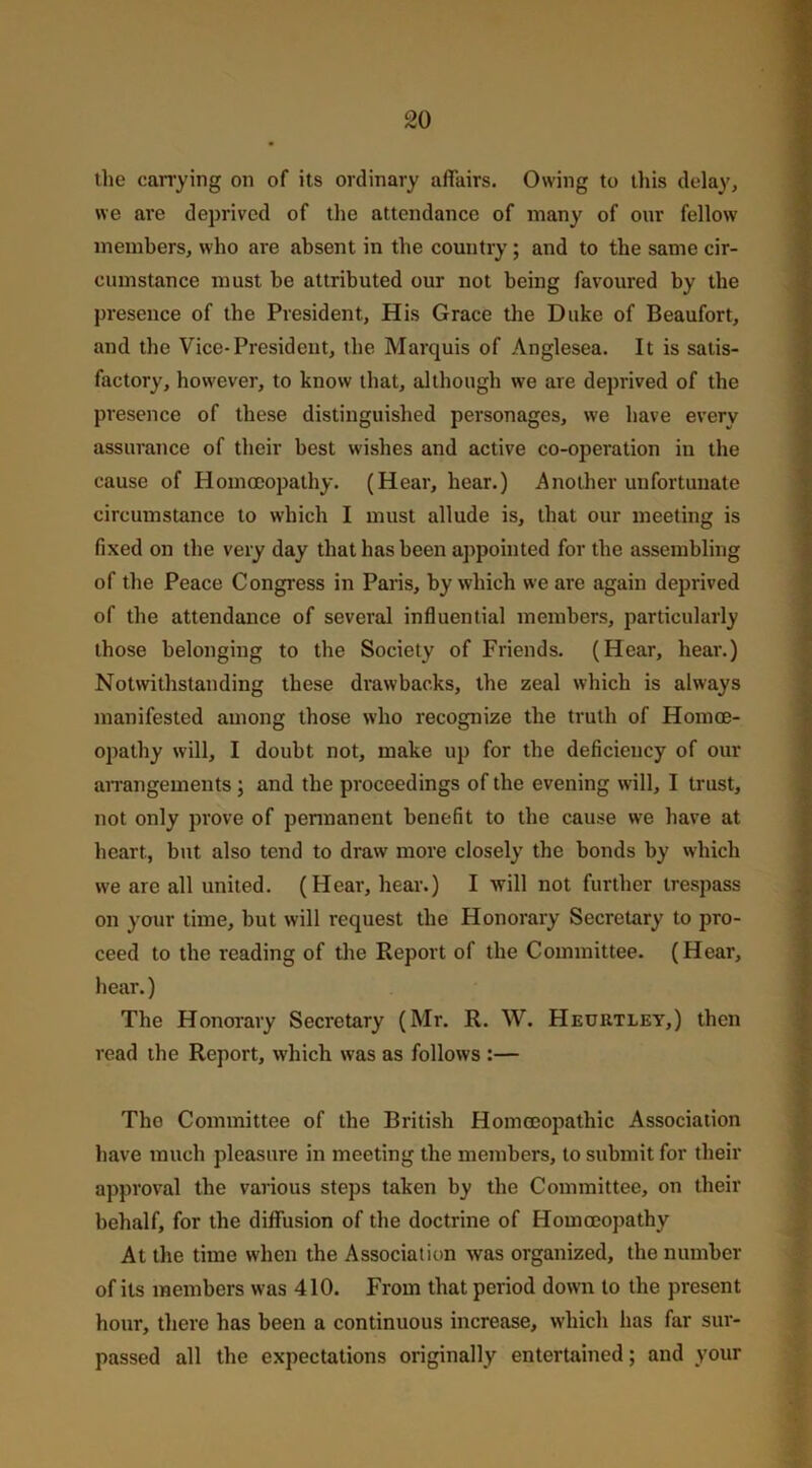 the carrying on of its ordinary affairs. Owing to this delay, we are deprived of the attendance of many of our fellow members, who are absent in the country; and to the same cir- cumstance must he attributed our not being favoured by the presence of the President, His Grace the Duke of Beaufort, and the Vice-President, the Marquis of Anglesea. It is satis- factory, however, to know that, although we are deprived of the presence of these distinguished personages, we have every assurance of their best wishes and active co-operation in the cause of Homoeopathy. (Hear, hear.) Another unfortunate circumstance to which I must allude is, that our meeting is fixed on the very day that has been appointed for the assembling of the Peace Congress in Paris, by which we are again deprived of the attendance of several influential members, particularly those belonging to the Society of Friends. (Hear, hear.) Notwithstanding these drawbacks, the zeal which is always manifested among those who recognize the truth of Homoe- opathy will, I doubt not, make up for the deficiency of our arrangements; and the proceedings of the evening will, I trust, not only prove of permanent benefit to the cause we have at heart, but also tend to draw more closely the bonds by which we are all united. (Hear, hear.) I will not further trespass on your time, but will request the Honorary Secretary to pro- ceed to the reading of the Report of the Committee. (Hear, hear.) The Honorary Secretary (Mr. R. W. Heuutley,) then read the Report, which was as follows :— Tho Committee of the British Homoeopathic Association have much pleasure in meeting the members, to submit for their approval the various steps taken by the Committee, on their behalf, for the diffusion of the doctrine of Homoeopathy At the time when the Association was organized, the number of its members was 410. From that period down to the present hour, there has been a continuous increase, which has far sur- passed all the expectations originally entertained; and your