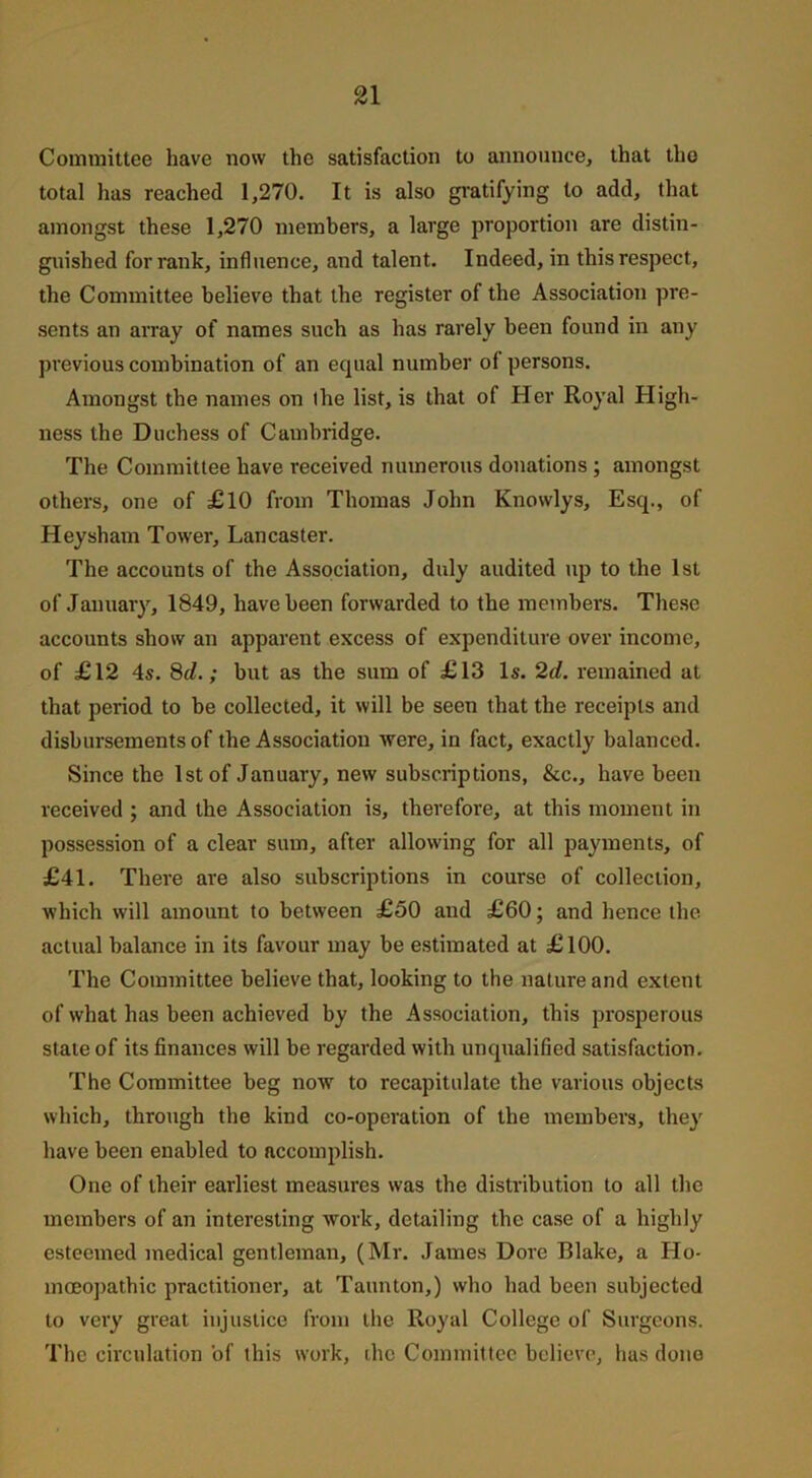 Committee have now the satisfaction to announce, that tlio total has reached 1,270. It is also gratifying to add, that amongst these 1,270 members, a large proportion are distin- guished for rank, influence, and talent. Indeed, in this respect, the Committee believe that the register of the Association pre- sents an array of names such as has rarely been found in any previous combination of an equal number of persons. Amongst the names on the list, is that of Her Royal High- ness the Duchess of Cambridge. The Committee have received numerous donations ; amongst others, one of £10 from Thomas John Knowlys, Esq., of Heysham Tower, Lancaster. The accounts of the Association, duly audited up to the 1st of January, 1849, have been forwarded to the members. These accounts show an apparent excess of expenditure over income, of £12 4s. 8d.; but as the sum of £13 Is. 2d. remained at that period to be collected, it will be seen that the receipts and disbursements of the Association were, in fact, exactly balanced. Since the 1st of January, new subscriptions, &c., have been received ; and the Association is, therefore, at this moment in possession of a clear sum, after allowing for all payments, of £41. There are also subscriptions in course of collection, which will amount to between £50 and £60; and hence the actual balance in its favour may be estimated at £100. The Committee believe that, looking to the nature and extent of what has been achieved by the Association, this prosperous stale of its finances will be regarded with unqualified satisfaction. The Committee beg now to recapitulate the various objects which, through the kind co-operation of the members, they have been enabled to accomplish. One of their earliest measures was the distribution to all the members of an interesting work, detailing the case of a highly esteemed medical gentleman, (Mr. James Dore Blake, a Ho- moeopathic practitioner, at Taunton,) who had been subjected to very great injustice from the Royal College of Surgeons. The circulation 'of this work, the Committee believe, has done