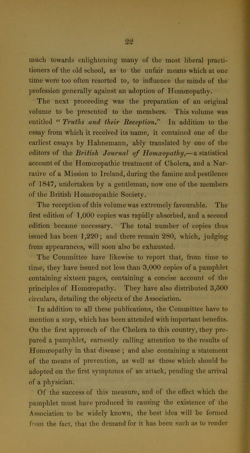 much towards enlightening many of the most liberal practi- tioners of the old school, as to the unfair means which at one time were too often resorted to, to influence the minds of the profession generally against an adoption of Homoeopathy. The next proceeding was the preparation of an original volume to be presented to the members. This volume was entitled “ Truths and their Reception. In addition to the essay from which it received its name, it contained one of the earliest essays hy Hahnemann, ably translated by one of the editors of the British Journal of Homoeopathy,—a statistical account of the Homoeopathic treatment of Cholera, and a Nar- rative of a Mission to Ireland, during the famine and pestilence of 1847, undertaken by a gentleman, now one of the members of the British Homoeopathic Society. The reception of this volume was extremely favourable. The first edition of 1,000 copies was rapidly absorbed, and a second edition became necessary. The total number of copies thus issued has been 1,220; and there remain 280, which, judging from appearances, will soon also be exhausted. The Committee have likewise to report that, from time to time, they have issued not less than 3,000 copies of a pamphlet containing sixteen pages, containing a concise account of the principles of Homoeopathy. They have also distributed 3,500 circulars, detailing the objects of the Association. In addition to all these publications, the Committee have to mention a step, which has been attended with important benefits. On the first approach of the Cholera to this country, they pre- pared a pamphlet, earnestly calling attention to the results of Homoeopathy in that disease ; and also containing a statement of the means of prevention, as well as those which should be adopted on the first symptoms of an attack, pending the arrival of a physician. Of the success of this measure, and of the effect which the pamphlet must have produced in causing the existence of the Association to be widely known, the best idea will be formed from the fact, that the demand for it has been such as to render