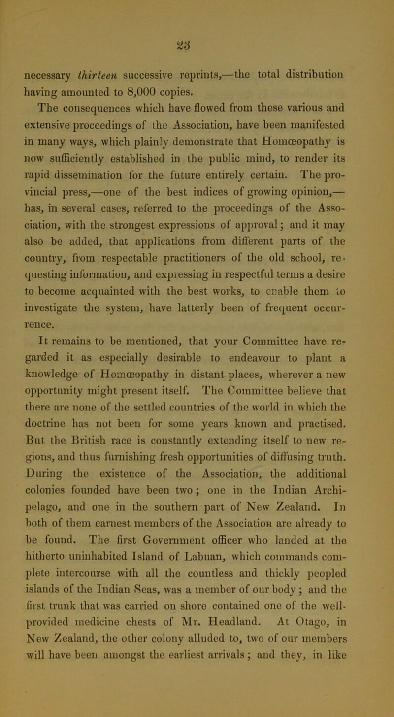 necessary thirteen successive reprints,—the total distribution having amounted to 8,000 copies. The consequences which have flowed from these various and extensive proceedings of the Association, have been manifested in many ways, which plainly demonstrate that Homoeopathy is now sufficiently established in the public mind, to render its rapid dissemination for the future entirely certain. The pro- vincial press,—one of the best indices of growing opinion,— has, in several cases, referred to the proceedings of the Asso- ciation, with the strongest expressions of approval; and it may also be added, that applications from different parts of the country, from respectable practitioners of the old school, re- questing information, and expressing in respectful terms a desire to become acquainted with the best works, to enable them to investigate the system, have latterly been of frequent occur- rence. It remains to be mentioned, that your Committee have re- garded it as especially desirable to endeavour to plant a knowledge of Homoeopathy in distant places, wherever a new opportunity might present itself. The Committee believe that there are none of the settled countries of the world in which the doctrine has not been for some years known and practised. But the British race is constantly extending itself to new re- gions, and thus furnishing fresh opportunities of diffusing truth. During the existence of the Association, the additional colonies founded have been two; one in the Indian Archi- pelago, and one in the southern part of New Zealand. In both of them earnest members of the Association are already to be found. The first Government officer who landed at the hitherto uninhabited Island of Labuan, which commands com- plete intercourse with all the countless and thickly peopled islands of the Indian Reas, was a member of our body; and the first trunk that was carried on shore contained one of the well- provided medicine chests of Mr. Headland. At Otago, in New Zealand, the other colony alluded to, two of our members will have been amongst the earliest arrivals; and they, in like