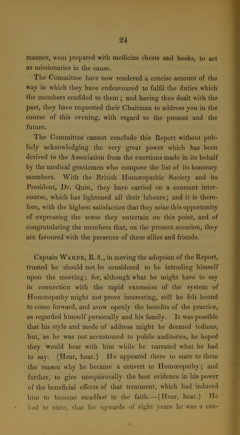 manner, went prepared with medicine chests and books, to act as missionaries in the cause. The Committee have now rendered a concise account of the way in which they have endeavoured to fulfil the duties which the members confided to them ; and having thus dealt with the past, they have requested their Chairman to address you in the course of this evening, with regard to the present and the future. The Committee cannot conclude this Report without pub- licly acknowledging the very great power which has been derived to the Association from the exertions made in its behalf by the medical gentlemen who compose the list of its honorary members. With the British Homoeopathic Society and its President, I)r. Quin, they have carried on a constant inter- course, which has lightened all their labours; and it is there- fore, with the highest satisfaction that they seize this opportunity of expressing the sense they entertain on this point, and of congratulating the members that, on the present occasion, they are favoured with the presence of these allies and friends. Captain Warde, R.A., in moving the adoption of the Report, trusted he should not be considered to be intruding himself upon the meeting; for, although what he might have to say in connection with the rapid extension of the system of Homoeopathy might not prove interesting, still he felt bound to come forward, and avow openly the benefits of the practice, as regarded himself personally and his family. It was possible that his style and mode of address might be deemed tedious, but, as he was not accustomed to public auditories, he hoped they would bear with him while he narrated what he had to say. (Hear, hear.) He appeared there to state to them the reason why he became a convert to Homoeopathy; and further, to give unequivocally the best evidence in his power of the beneficial effects of that treatment, which had induced him to become steadfast in the faith.—(Hear, hear.) He had to state, that for upwards of eight years lie was a con-