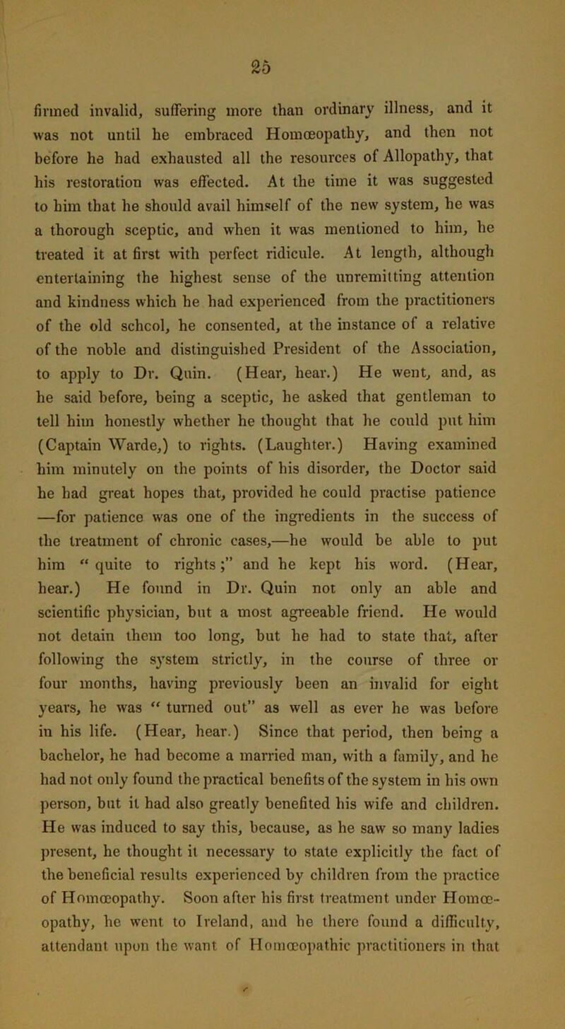 finned invalid, suffering more than ordinary illness, and it was not until he embraced Homoeopathy, and then not before he had exhausted all the resources of Allopathy, that his restoration was effected. At the time it was suggested to him that he should avail himself of the new system, he was a thorough sceptic, and when it was mentioned to him, he treated it at first with perfect ridicule. At length, although entertaining the highest sense of the unremitting attention and kindness which he had experienced from the practitioners of the old school, he consented, at the instance of a relative of the noble and distinguished President of the Association, to apply to Dr. Quin. (Hear, hear.) He went, and, as he said before, being a sceptic, he asked that gentleman to tell him honestly whether he thought that he could put him (Captain Warde,) to rights. (Laughter.) Having examined him minutely on the points of his disorder, the Doctor said he had great hopes that, provided he could practise patience —for patience was one of the ingredients in the success of the treatment of chronic cases,—he would be able to put him “quite to rights;” and he kept his word. (Hear, hear.) He found in Dr. Quin not only an able and scientific physician, but a most agreeable friend. He would not detain them too long, hut he had to state that, after following the system strictly, in the course of three or four months, having previously been an invalid for eight years, he was “ turned out” as well as ever he was before in his life. (Hear, hear.) Since that period, then being a bachelor, he had become a married man, with a family, and he had not only found the practical benefits of the system in his own person, but it had also greatly benefited his wife and children. He was induced to say this, because, as he saw so many ladies present, he thought it necessary to state explicitly the fact of the beneficial results experienced by children from the practice of Homoeopathy. Soon after his first treatment under Homoe- opathy, he went to Ireland, and he there found a difficulty, attendant upon the want of Homoeopathic practitioners in that