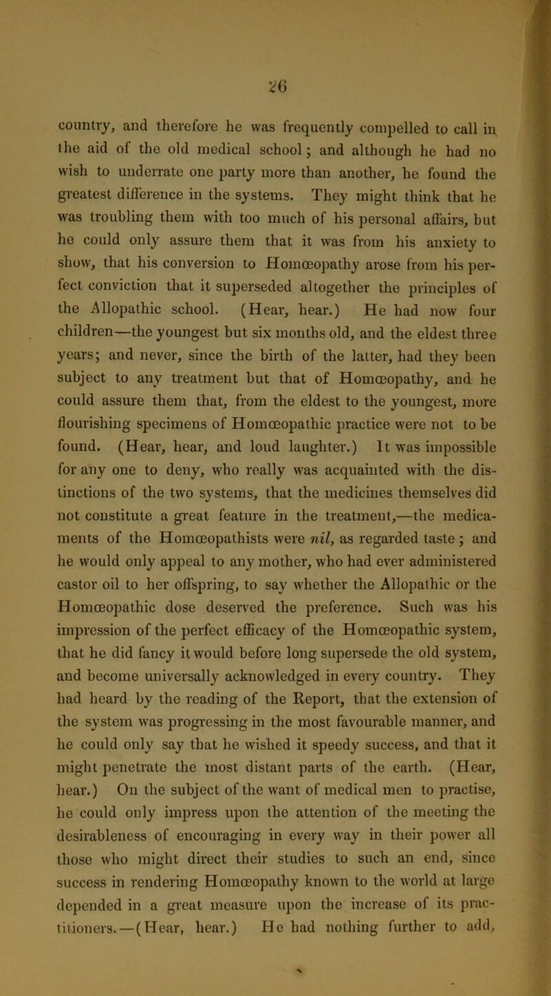 country, and therefore he was frequently compelled to call in the aid of the old medical school; and although he had no wish to underrate one party more than another, he found the greatest difference in the systems. They might think that he was troubling them with too much of his personal affairs, but ho could only assure them that it was from his anxiety to show, that his conversion to Homoeopathy arose from his per- fect conviction that it superseded altogether the principles of the Allopathic school. (Hear, hear.) He had now four children—the youngest but six months old, and the eldest three years; and never, since the birth of the latter, had they been subject to any treatment but that of Homoeopathy, and he could assure them that, from the eldest to the youngest, more flourishing specimens of Homoeopathic practice were not to be found. (Hear, hear, and loud laughter.) It was impossible for any one to deny, who really was acquainted with the dis- tinctions of the two systems, that the medicines themselves did not constitute a great feature in the treatment,—the medica- ments of the Homoeopathists were nil, as regarded taste; and he would only appeal to any mother, who had ever administered castor oil to her offspring, to say whether the Allopathic or the Homoeopathic dose deserved the preference. Such was his impression of the perfect efficacy of the Homoeopathic system, that he did fancy it would before long supersede the old system, and become universally acknowledged in every country. They had heard by the reading of the Report, that the extension of the system was progressing in the most favourable manner, and he could only say that he wished it speedy success, and that it might penetrate the most distant parts of the earth. (Hear, hear.) On the subject of the want of medical men to practise, he could only impress upon the attention of the meeting the desirableness of encouraging in every way in their power all those who might direct their studies to such an end, since success in rendering Homoeopathy known to the world at large depended in a great measure upon the increase of its prac- titioners.—(Hear, hear.) He had nothing further to add.