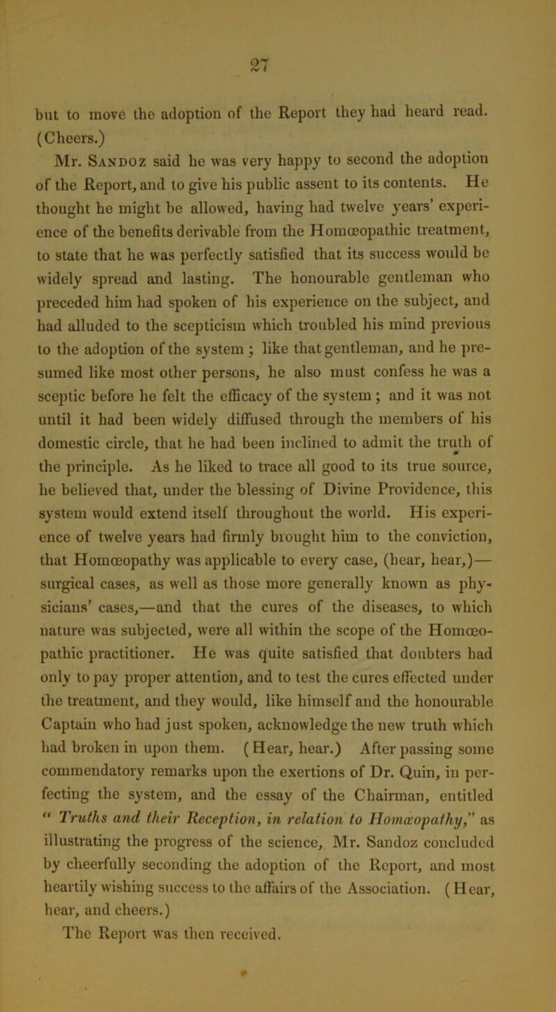 but to move the adoption of the Report they had heard read. (Cheers.) Mr. Sandoz said he was very happy to second the adoption of the Report, and to give his public assent to its contents. He thought he might be allowed, having had twelve years’ experi- ence of the benefits derivable from the Homoeopathic treatment, to state that he was perfectly satisfied that its success would be widely spread and lasting. The honourable gentleman who preceded him had spoken of his experience on the subject, and had alluded to the scepticism which troubled his mind previous to the adoption of the system : like that gentleman, and he pre- sumed like most other persons, he also must confess he was a sceptic before he felt the efficacy of the system ; and it was not until it had been widely diffused through the members of his domestic circle, that he had been inclined to admit the truth of the principle. As he liked to trace all good to its true source, he believed that, under the blessing of Divine Providence, this system would extend itself throughout the world. His experi- ence of twelve years had firmly brought him to the conviction, that Homoeopathy was applicable to every case, (hear, hear,)— surgical cases, as well as those more generally known as phy- sicians’ cases,—and that the cures of the diseases, to which nature was subjected, were all within the scope of the Homoeo- pathic practitioner. He was quite satisfied that doubters had only to pay proper attention, and to test the cures effected under the treatment, and they would, like himself and the honourable Captain who had just spoken, acknowledge the new truth which had broken in upon them. ( Hear, hear.) After passing some commendatory remarks upon the exertions of Dr. Quin, in per- fecting the system, and the essay of the Chairman, entitled “ Truths and, their Reception, in relation to Homoeopathy,” as illustrating the progress of the science, Mr. Sandoz concluded by cheerfully seconding the adoption of the Report, and most heartily wishing success to the allairs of the Association. (H ear, hear, and cheers.) The Report was then received.