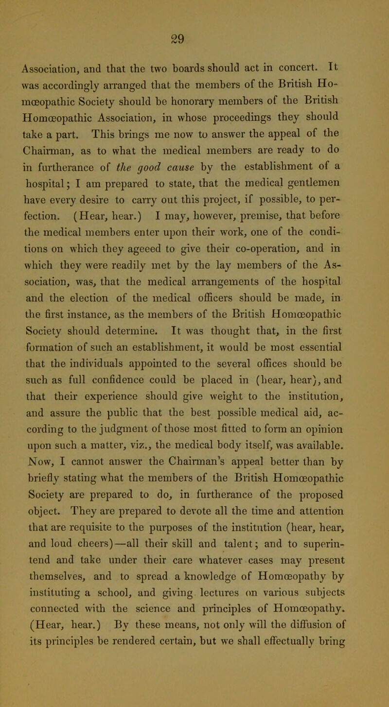 Association, and that the two boards should act in concert. It was accordingly arranged that the members of the British Ho- moeopathic Society should be honorary members of the British Homoeopathic Association, in whose proceedings they should take a part. This brings me now to answer the appeal of the Chairman, as to what the medical members are ready to do in furtherance of the good cause by the establishment of a hospital; I am prepared to state, that the medical gentlemen have every desire to carry out this project, if possible, to per- fection. (Hear, hear.) I may, however, premise, that before the medical members enter upon their work, one of the condi- tions on which they ageeed to give their co-operation, and in which they were readily met by the lay members of the As- sociation, was, that the medical arrangements of the hospital and the election of the medical officers should be made, in the first instance, as the members of the British Homoeopathic Society should determine. It was thought that, in the first formation of such an establishment, it would be most essential that the individuals appointed to the several offices should be such as full confidence could be placed in (hear, hear), and that their experience should give weight to the institution, and assure the public that the best possible medical aid, ac- cording to the judgment of those most fitted to form an opinion upon such a matter, viz., the medical body itself, was available. Now, I cannot answer the Chairman’s appeal better than by briefly stating what the members of the British Homoeopathic Society are prepared to do, in furtherance of the proposed object. They are prepared to devote all the time and attention that are requisite to the purposes of the institution (hear, hear, and loud cheers)—all their skill and talent; and to superin- tend and take under their care whatever cases may present themselves, and to spread a knowledge of Homoeopathy by instituting a school, and giving lectures on various subjects connected with the science and principles of Homoeopathy. (Hear, hear.) By these means, not only will the diffusion of its principles be rendered certain, but we shall effectually bring