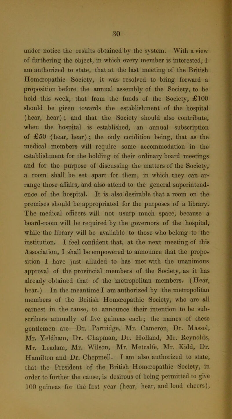 under notice the results obtained by the system. With a view of furthering the object, in which every member is interested, I am authorized to state, that at the last meeting of the British Homoeopathic Society, it was resolved to bring forward a proposition before the annual assembly of the Society, to be held this week, that from the funds of the Society, £100 should be given towards the establishment of the hospital (hear, hear) ; and that the Society should also contribute, when the hospital is established, an annual subscription of £50 (hear, hear); the only condition being, that as the medical members will require some accommodation in the establishment for the holding of their ordinary board meetings and for the purpose of discussing the matters of the Society, a room shall be set apart for them, in which they can ar- range those affairs, and also attend to the general superintend- ence of the hospital. It is also desirable that a room on the premises should be appropriated for the purposes of a library. The medical officers will not usurp much space, because a board-room will be required by the governors of the hospital, while the library will be available to those who belong to the institution. I feel confident that, at the next meeting of this Association, I shall be empowered to announce that the propo- sition I have just alluded to has met with the unanimous approval of the provincial members of the Society, as it has already obtained that of the metropolitan members, (Hear, hear.) In the meantime I am authorized by the metropolitan members of the British Homoeopathic Society, who are till earnest in the cause, to announce their intention to be sub- scribers annually of five guineas each; the names of these gentlemen are—Dr. Partridge, Mr. Cameron, Dr. Massol, Mr. Yeldham, Dr. Chapman, Dr. Holland, Mr. Reynolds, Mr. Leadam, Mr. Wilson, Mr. Metcalfe, Mr. Kidd, Dr. Hamilton and Dr. Chepmell. I am also authorized to state, that the President of the British Homoeopathic Society, in order to further the cause, is desirous of being permitted to give 100 guineas for the first year (hear, hear, and loud cheers).