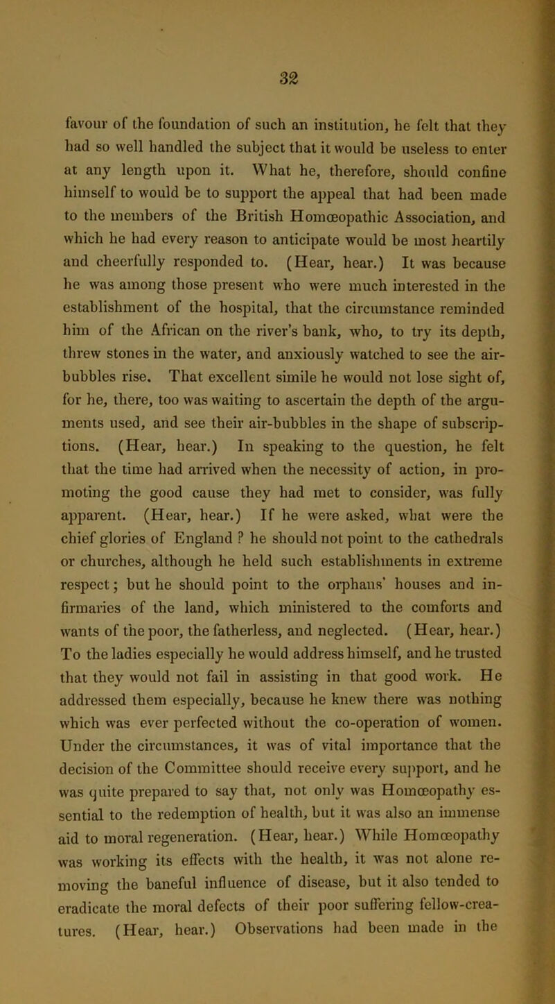 favour of the foundation of such an institution, he felt that they had so well handled the subject that it would be useless to enter at any length upon it. What he, therefore, should confine himself to would be to support the appeal that had been made to the members of the British Homoeopathic Association, and which he had every reason to anticipate would be most heartily and cheerfully responded to. (Hear, hear.) It was because he was among those present who were much interested in the establishment of the hospital, that the circumstance reminded him of the African on the river’s bank, who, to try its depth, threw stones in the water, and anxiously watched to see the air- bubbles rise. That excellent simile he would not lose sight of, for he, there, too was waiting to ascertain the depth of the argu- ments used, and see their air-bubbles in the shape of subscrip- tions. (Hear, hear.) In speaking to the question, he felt that the time had arrived when the necessity of action, in pro- moting the good cause they had met to consider, was fully apparent. (Hear, hear.) If he were asked, what were the chief glories of England P he should not point to the cathedrals or churches, although he held such establishments in extreme respect; but he should point to the orphans’ houses and in- firmaries of the land, which ministered to the comforts and wants of the poor, the fatherless, and neglected. (Hear, hear.) To the ladies especially he would address himself, and he trusted that they would not fail in assisting in that good work. He addressed them especially, because he knew there was nothing which was ever perfected without the co-operation of women. Under the circumstances, it was of vital importance that the decision of the Committee should receive every support, and he was quite prepared to say that, not only was Homoeopathy es- sential to the redemption of health, but it was also an immense aid to moral regeneration. (Hear, hear.) While Homoeopathy was working its effects with the health, it was not alone re- moving the baneful influence of disease, but it also tended to eradicate the moral defects of their poor suffering fellow-crea- tures. (Hear, hear.) Observations had been made in the