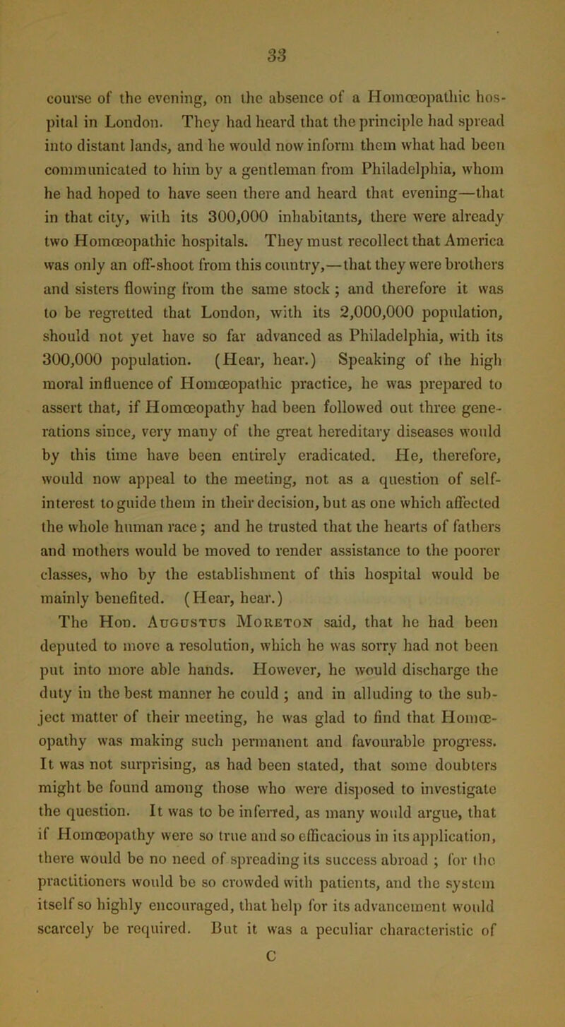 course of the evening, on the absence of a Homoeopathic hos- pital in London. They had heard that the principle had spread into distant lands, and he would now inform them what had been communicated to him by a gentleman from Philadelphia, whom he had hoped to have seen there and heard that evening—that in that city, with its 300,000 inhabitants, there were already two Homoeopathic hospitals. They must recollect that America was only an ofl'-shoot from this country,—that they were brothers and sisters flowing from the same stock ; and therefore it was to be regretted that London, with its 2,000,000 population, should not yet have so far advanced as Philadelphia, with its 300,000 population. (Hear, hear.) Speaking of the high moral influence of Homoeopathic practice, he was prepared to assert that, if Homoeopathy had been followed out three gene- rations since, very many of the great hereditary diseases would by this time have been entirely eradicated. He, therefore, would now appeal to the meeting, not as a question of self- interest to guide them in their decision, but as one which affected the whole human race; and he trusted that the hearts of fathers and mothers would be moved to render assistance to the poorer classes, who by the establishment of this hospital would be mainly benefited. (Hear, hear.) The Hon. Augustus Moreton said, that he had been deputed to move a resolution, which he was sorry had not been put into more able hands. However, he would discharge the duty in the best manner he could ; and in alluding to the sub- ject matter of their meeting, he was glad to find that Homoe- opathy was making such permanent and favourable progress. It was not surprising, as had been stated, that some doubters might be found among those who were disposed to investigate the question. It was to be inferred, as many would argue, that if Homoeopathy were so true and so efficacious in its application, there would bo no need of spreading its success abroad ; for the practitioners would be so crowded with patients, and the system itself so highly encouraged, that help for its advancement would scarcely be required. But it was a peculiar characteristic of C