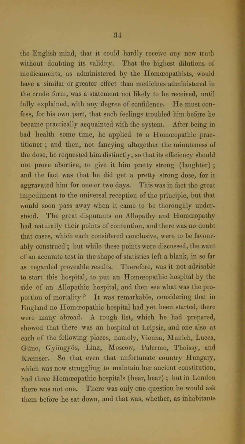 the English mind, that it could hardly receive any new truth without doubting its validity. That the highest dilutions of medicaments, as administered by the Homoeopathists, would have a similar or greater effect than medicines administered in the crude form, was a statement not likely to be received, until fully explained, with any degree of confidence. He must con- fess, for his own part, that such feelings troubled him before he became practically acquainted with the system. After being in bad health some time, he applied to a Homoeopathic prac- titioner ; and then, not fancying altogether the minuteness of the dose, he requested him distinctly, so that its efficiency should not prove abortive, to give it him pretty strong (laughter) ; and the fact was that ho did get a pretty strong dose, for it aggravated him for one or two days. This was in fact the great impediment to the universal reception of the principle, but that would soon pass away when it came to be thoroughly under- stood. The great disputants on Allopathy and Homoeopathy had naturally their points of contention, and there was no doubt that cases, which each considered conclusive, were to be favour- ably construed ; but while these points were discussed, the want of an accurate test in the shape of statistics left a blank, in so far as regarded proveable results. Therefore, was it not advisable to start this hospital, to put an Homoeopathic hospital by the side of an Allopathic hospital, and then see what was the pro- portion of mortality P It was remarkable, considering that in England no Homoeopathic hospital had yet been started, there wero many abroad. A rough list, which he had prepared, showed that there was an hospital at Leipsic, and one also at each of the following places, namely, Vienna, Munich, Lucca, Giino, Gyongyos, Linz, Moscow, Palermo, Thoissy, and Kremser. So that even that unfortunate country Hungary, which was now struggling to maintain her ancient constitution, had three Homoeopathic hospitals (hear, hear) ; but in London there was not one. There was only one question he would ask them before he sat down, and that was, whether, as inhabitants