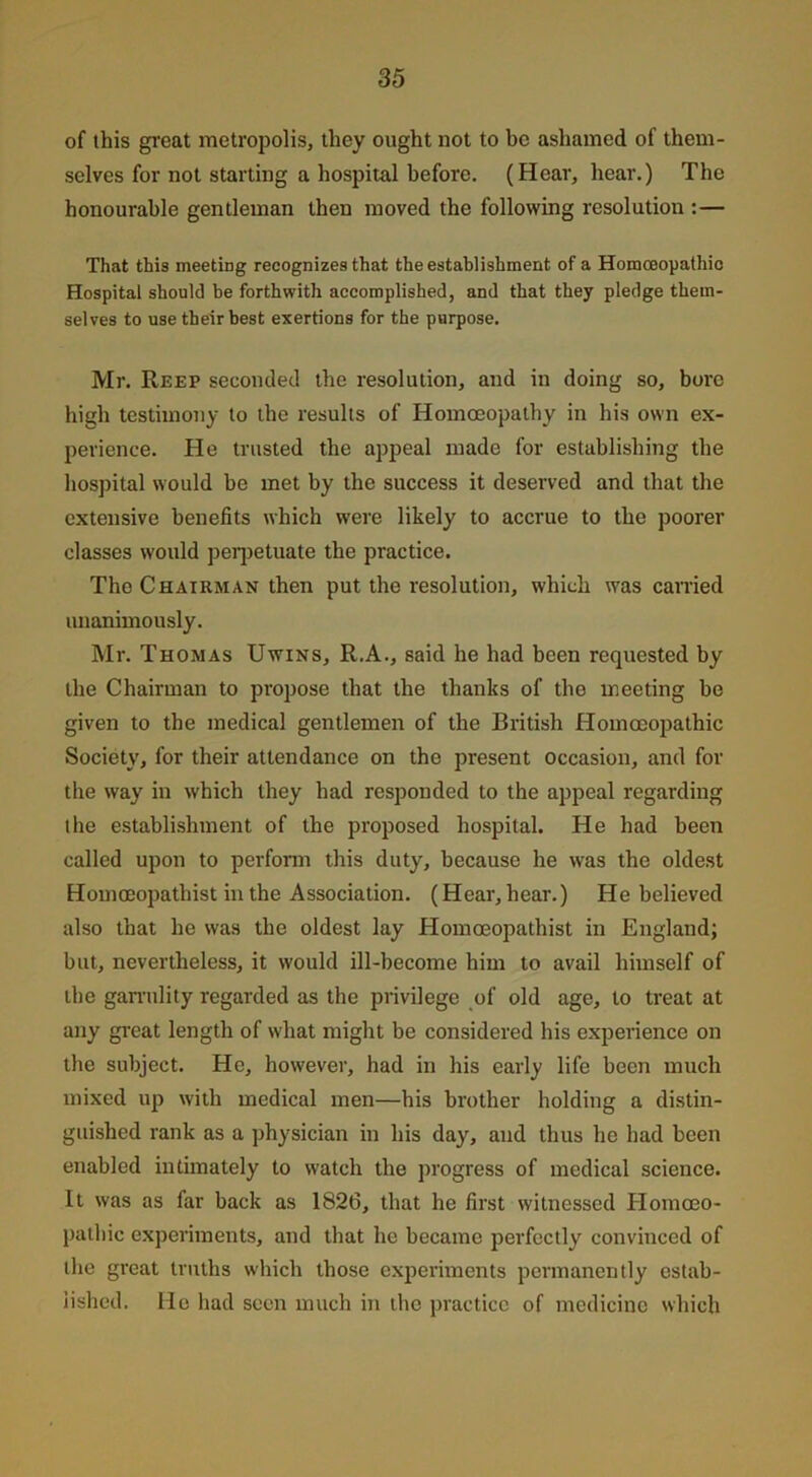 of this great metropolis, they ought not to be ashamed of them- selves for not starting a hospital before. (Hear, hear.) The honourable gentleman then moved the following resolution :— That this meeting recognizes that the establishment of a Homoeopathic Hospital should be forthwith accomplished, and that they pledge them- selves to use their best exertions for the purpose. Mr. Reef seconded the resolution, and in doing so, bore high testimony to the results of Homoeopathy in his own ex- perience. He trusted the appeal made for establishing the hospital would be met by the success it deserved and that the extensive benefits which were likely to accrue to the poorer classes would perpetuate the practice. The Chairman then put the resolution, which was carried unanimously. Mr. Thomas Uwins, R.A., said he had been requested by the Chairman to propose that the thanks of the meeting be given to the medical gentlemen of the British Homoeopathic Society, for their attendance on the present occasion, and for the way in which they had responded to the appeal regarding the establishment of the proposed hospital. He had been called upon to perform this duty, because he was the oldest Homoeopathist in the Association. (Hear, hear.) He believed also that he was the oldest lay Homoeopathist in England; but, nevertheless, it would ill-become him to avail himself of the garrulity regarded as the privilege of old age, to treat at any great length of what might be considered his experience on the subject. He, however, had in his early life been much mixed up with medical men—his brother holding a distin- guished rank as a physician in his day, and thus he had been enabled intimately to watch the progress of medical science. It was as far back as 1826, that he first witnessed Homoeo- pathic experiments, and that he became perfectly convinced of the great truths which those experiments permanently estab- lished. He had seen much in the practice of medicine which